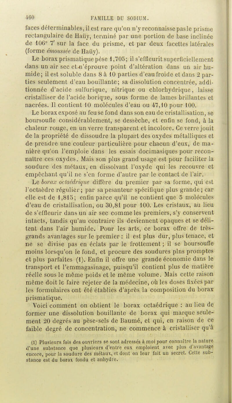 faces délerminables, il esl rare qu'on n'y reconnaisse pas le prisme rectangulaire de Haiiy, terminé par une portion de base inclinée de 106° 7' sur la face du prisme, et par deux facettes latérales (forme émousséc de Haiiy). Le borax prismatique pèse 1,705; il s'effieurit superliciellement dans un air sec et-n'éprouve point d'altération dans un air hu- mide; il est soluble dans 8 à 10 parties d'eau froide et dans 2 par- ties seulement d'eau bouillante; sa dissolution concentrée, addi- tionnée d'acide sulfuriquc, nitrique ou eblorhydrique, laisse cristalliser de l'acide borique, sous forme de lames brillantes et nacrées. Il contient 10 molécules d'eau ou 47,10 pour 100. Le borax exposé au feu se fond dans son eau de cristallisation, se boursoufle considérablement, se dessèche, et enfin se fond, à la chaleur rouge, en un verre transparent et incolore. Ce verre jouit de la propriété de dissoudre la plupart des oxydes métalliques et de prendre une couleur particulière pour chacun d'eux, de ma- nière qu'on l'emploie dans les essais docimasiques pour recon- naître ces oxydes. Mais son plus grand usage est pour faciliter la soudure des métaux, en dissolvant l'oxyde qui les recouvre et empêchant qu'il ne s'en forme d'autre par le contact de l'air. Le borax octaédrique diffère du premier par sa forme, qui est l'octaèdre régulier; par sa pesanteur spécifique plus grande; car elle est de 1,815; enfin parce qu'il ne contient que 5 molécules d'eau de cristallisation, ou 30,81 pour 100. Les cristaux, au lieu de s'effleurir dans un air sec comme les premiers, s'y conservent intacts, tandis qu'au contraire ils deviennent opaques et se déli- tent dans l'air humide. Pour les arts, ce borax offre de très- grands avantages sur le premier : il est plus dur, plus tenace, et ne se divise pas en éclats par le frottement ; il se boursoufle moins lorsqu'on le fond, et procure des soudures pins promptes et plus parfaites (1). Enfin il offre une grande économie dans le transport et l'emmagasinage, puisqu'il contient plus de matière réelle sous le même poids et le même volume. Mais cette raison même doit le faire rejeter de la médecine, où les doses fixées par les formulaires ont été établies d'après la composition du borax prismatique. Voici comment on obtient le borax octaédrique : au lieu de former une dissolution bouillante de borax qui marque seule- ment 20 degrés au pèse-sels de Baumé, et qui, en raison de ce faible degré de concentration, ne commence à cristalliser qu'à (1) Plusieurs fois des ouvriers se sont adressés à moi pour connaître la nature d'une substance que plusieurs d'entre eux emploient avec plus d'avantage encore, pour la soudure des métaux, et dont on leur fait un secret. Cette sub- stance est du borax fondu et anhydre.