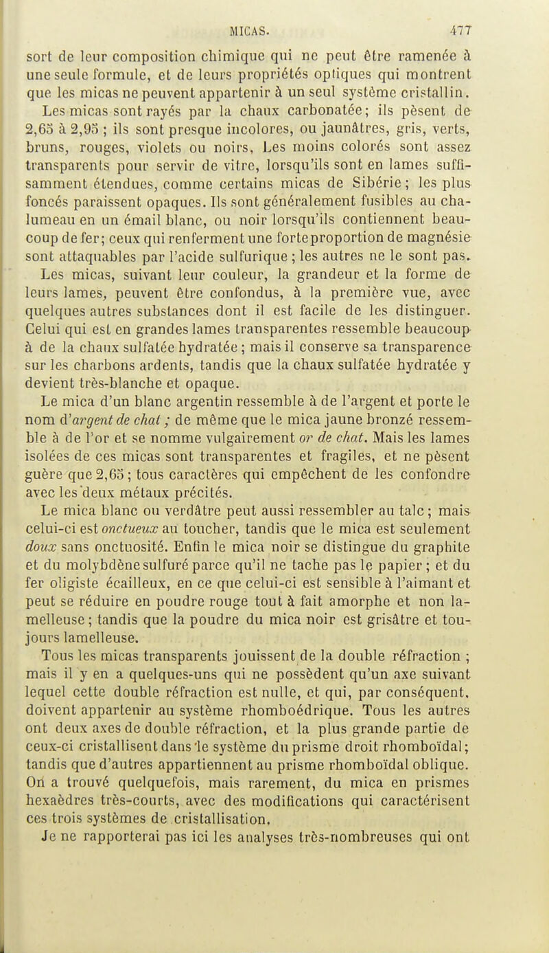 sort de leur composition chimique qui ne peut être ramenée à une seule formule, et de leurs propriétés optiques qui montrent que les micas ne peuvent appartenir à un seul système cristallin. Les micas sont rayés par la chaux carbonatée; ils pèsent de 2,65 à 2,95 ; ils sont presque incolores, ou jaunâtres, gris, verts, bruns, rouges, violets ou noirs, Les moins colorés sont assez transparents pour servir de vitre, lorsqu'ils sont en lames suffi- samment étendues, comme certains micas de Sibérie; les plus foncés paraissent opaques. Ils sont généralement fusibles au cha- lumeau en un émail blanc, ou noir lorsqu'ils contiennent beau- coup de fer; ceux qui renferment une forte proportion de magnésie sont attaquables par l'acide sulfurique ; les autres ne le sont pas. Les micas, suivant leur couleur, la grandeur et la forme de leurs lames, peuvent être confondus, à la première vue, avec quelques autres substances dont il est facile de les distinguer. Celui qui est en grandes lames transparentes ressemble beaucoup à de la chaux sulfatée hydratée ; mais il conserve sa transparence sur les charbons ardents, tandis que la chaux sulfatée hydratée y devient très-blanche et opaque. Le mica d'un blanc argentin ressemble à de l'argent et porte le nom d'argent de chat ; de même que le mica jaune bronzé ressem- ble à de l'or et se nomme vulgairement or de chat. Mais les lames isolées de ces micas sont transparentes et fragiles, et ne pèsent guère que 2,65; tous caractères qui empêchent de les confondre avec les deux métaux précités. Le mica blanc ou verdâtre peut aussi ressembler au talc ; mais celui-ci est onctueux au toucher, tandis que le mica est seulement doux sans onctuosité. Enfin le mica noir se distingue du graphite et du molybdène sulfuré parce qu'il ne tache pas le papier ; et du fer oligiste écailleux, en ce que celui-ci est sensible à l'aimant et peut se réduire en poudre rouge tout à fait amorphe et non la- melleuse; tandis que la poudre du mica noir est grisâtre et tou- jours lamelleuse. Tous les micas transparents jouissent de la double réfraction ; mais il y en a quelques-uns qui ne possèdent qu'un axe suivant lequel cette double réfraction est nulle, et qui, par conséquent, doivent appartenir au système rhomboédrique. Tous les autres ont deux axes de double réfraction, et la plus grande partie de ceux-ci cristallisent dans'le système du prisme droit rhomboïdal; tandis que d'autres appartiennent au prisme rhomboïdal oblique. On a trouvé quelquefois, mais rarement, du mica en prismes hexaèdres très-courts, avec des modifications qui caractérisent ces trois systèmes de cristallisation. Je ne rapporterai pas ici les analyses très-nombreuses qui ont