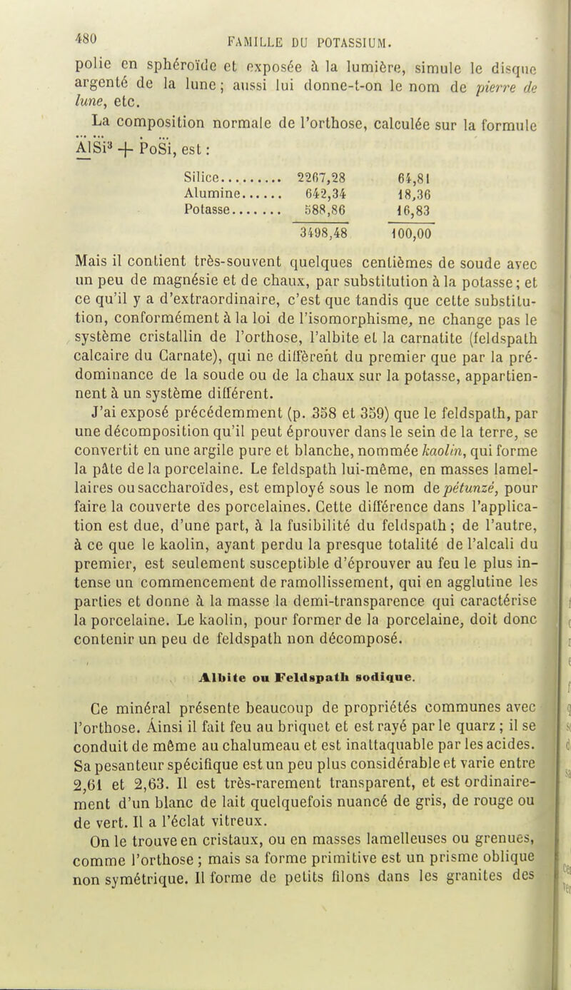 polie en sphéroïde et exposée à la lumière, simule le disque argenté de la lune; aussi lui donne-t-on le nom de pierre de lune, etc. La composition normale de l'orthose, calculée sur la formule Al Si3 + PoSi, est : Silice 2207,28 6ï,8I Alumine 642,34 18,36 Potasse 588,86 16,83 3498,48 100,00 Mais il contient très-souvent quelques centièmes de soude avec un peu de magnésie et de chaux, par substitution à la potasse ; et ce qu'il y a d'extraordinaire, c'est que tandis que cette substitu- tion, conformément à la loi de l'isomorphisme, ne change pas le système cristallin de l'orthose, l'albite et la carnatite (feldspath calcaire du Garnate), qui ne dilfèreht du premier que par la pré- dominance de la soude ou de la chaux sur la potasse, appartien- nent à un système différent. J'ai exposé précédemment (p. 358 et 359) que le feldspath, par une décomposition qu'il peut éprouver dans le sein de la terre, se convertit en une argile pure et blanche, nommée kaolin, qui forme la pâle de la porcelaine. Le feldspath lui-même, en masses lamel- laires ousaccharoïdes, est employé sous le nom depétunzé, pour faire la couverte des porcelaines. Cette différence dans l'applica- tion est due, d'une part, à la fusibilité du feldspath; de l'autre, à ce que le kaolin, ayant perdu la presque totalité de l'alcali du premier, est seulement susceptible d'éprouver au feu le plus in- tense un commencement de ramollissement, qui en agglutine les parties et donne à la masse la demi-transparence qui caractérise la porcelaine. Le kaolin, pour former de la porcelaine, doit donc contenir un peu de feldspath non décomposé. Albite ou Feldspath sodique. Ce minéral présente beaucoup de propriétés communes avec l'orthose. Ainsi il fait feu au briquet et est rayé parle quarz ; il se conduit de même au chalumeau et est inattaquable par les acides. Sa pesanteur spécifique est un peu plus considérable et varie entre 2,61 et 2,63. Il est très-rarement transparent, et est ordinaire- ment d'un blanc de lait quelquefois nuancé de gris, de rouge ou de vert. Il a l'éclat vitreux. On le trouve en cristaux, ou en masses lamelleuses ou grenues, comme l'orthose ; mais sa forme primitive est un prisme oblique non symétrique. Il forme de petits filons dans les granités des