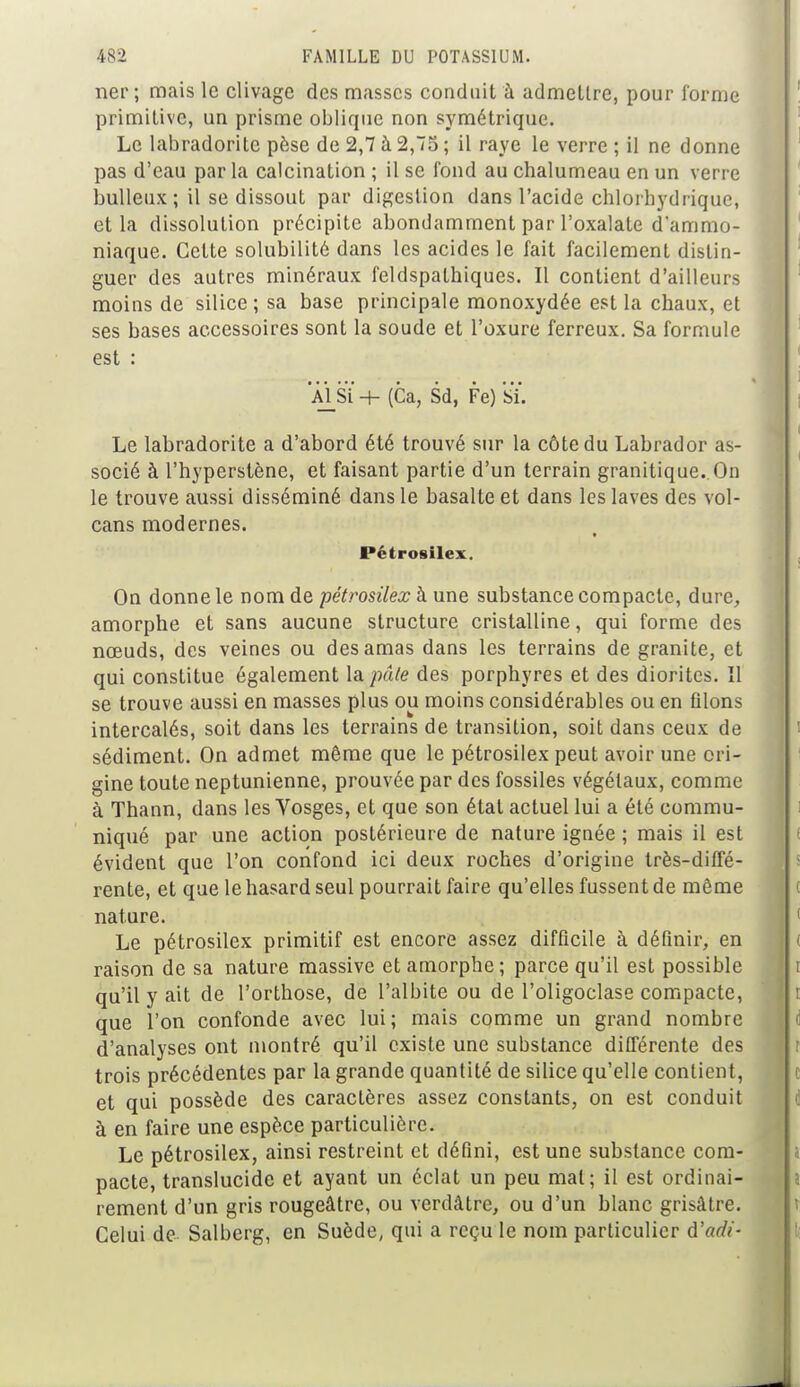 ner ; mais le clivage des masses conduit à admettre, pour forme primitive, un prisme oblique non symétrique. Le labradorite pèse de 2,7 à 2,75 ; il raye le verre ; il ne donne pas d'eau par la calcination ; il se fond au chalumeau en un verre huileux; il se dissout par digestion dans l'acide clilorhydriquc, et la dissolution précipite abondamment par l'oxalate d'ammo- niaque. Cette solubilité dans les acides le fait facilement distin- guer des autres minéraux feldspalhiques. Il contient d'ailleurs moins de silice; sa base principale monoxydée est la chaux, et ses bases accessoires sont la soude et l'oxure ferreux. Sa formule est : AlSÏ + (Ca, Sd, Fe) Si. Le labradorite a d'abord été trouvé sur la côte du Labrador as- socié à l'hyperstène, et faisant partie d'un terrain granitique. On le trouve aussi disséminé dans le basalte et dans les laves des vol- cans modernes. Pétrosilex. On donne le nom de pétrosilex à une substance compacte, dure, amorphe et sans aucune structure cristalline, qui forme des nœuds, des veines ou des amas dans les terrains de granité, et qui constitue également la pâle des porphyres et des diorites. îl se trouve aussi en masses plus ou moins considérables ou en ûlons intercalés, soit dans les terrains de transition, soit dans ceux de sédiment. On admet même que le pétrosilex peut avoir une ori- gine toute neptunienne, prouvée par des fossiles végétaux, comme à Thann, dans les Vosges, et que son étal actuel lui a été commu- niqué par une action postérieure de nature ignée ; mais il est évident que l'on confond ici deux roches d'origine très-diffé- rente, et que le hasard seul pourrait faire qu'elles fussent de même nature. Le pétrosilex primitif est encore assez difficile à définir, en raison de sa nature massive et amorphe; parce qu'il est possible qu'il y ait de l'orthose, de l'albite ou de l'oligoclase compacte, que l'on confonde avec lui ; mais comme un grand nombre d'analyses ont montré qu'il existe une substance différente des trois précédentes par la grande quantité de silice qu'elle contient, et qui possède des caractères assez constants, on est conduit à en faire une espèce particulière. Le pétrosilex, ainsi restreint et défini, est une substance com- pacte, translucide et ayant un éclat un peu mat; il est ordinai- rement d'un gris rougeâtre, ou verdâtre, ou d'un blanc grisâtre. Celui de Salberg, en Suède, qui a reçu le nom particulier à'adi-