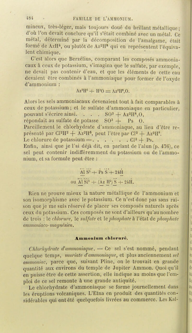 ■*8t •• FAMILLE DE L'AMMONIUM. mineux, très-léger, mais toujours doué du brillant métallique ; d'où l'on devait conclure qu'il s'était combiné avec un métal. Ce métal, déterminé par la décomposition de l'amalgame, était formé de AzIP, ou plutôt de Az2H8 qui en représentent l'équiva- lent chimique. C'est alors que Berzélius, comparant les composés ammonia- caux à ceux de potassium, s'imagina que le sulfate, par exemple, ne devait pas contenir d'eau, et que les éléments de cette eau devaient être combinés à l'ammoniaque pour former de l'oxyde d'ammonium : Az2H6 + H-'O = Az2H8,0. Alors les sels ammoniacaux devenaient tout à fait comparables à ceux de potassium ; et le sulfate d'ammoniaque en particulier, pouvant s'écrire ainsi. . . . SO3 -f- Az2H8,0, répondait au sulfate de potasse SO3 -f- Ps 0. Pareillement le chlorhydrate d'ammoniaque, au lieu d'être re- présenté par C12H2 -f Az2H6, peut l'être par Cl2 -f- Az2H8. Le chlorure de potassium = Cl2 -f Ps. Enfin, ainsi que je l'ai déjà dit, en parlant de l'alun (p. 476), ce sel peut contenir indifféremment du potassium ou de l'ammo- nium, et sa formule peut être s Al S3'+ Ps S + 24H ou Al SP + (Àz H*) S -+- 24H. Rien ne prouve mieux la nature métallique de l'ammonium et son isomorphisme avec le potassium. Ce n'est donc pas sans rai- son que je me suis réservé de placer ses composés naturels après ceux du potassium. Ces composés ne sont d'ailleurs qu'au nombre de trois : le chlorure, le sulfate et le phosphate à l'état de phosphate ammoniaco-magnésien. Ammonium clilornré. Chlorhydrate d'ammoniaque. — Ce sel s'est nommé, pendant quelque temps, muriate d'ammoniaque, et plus anciennement set ammoniac, parce que, suivant Pline, on le trouvait en grande quantité aux environs du temple de Jupiter Ammon. Quoi qu'il en puisse être de cette assertion, elle indique au moins que l'em- ploi de ce sel remonte à une grande antiquité. Le chlorhydrate d'ammoniaque se forme journellement dans les éruptions volcaniques. L'Etna en produit des quantités con- sidérables qui ont été quelquefois livrées au commerce. Les Kal-