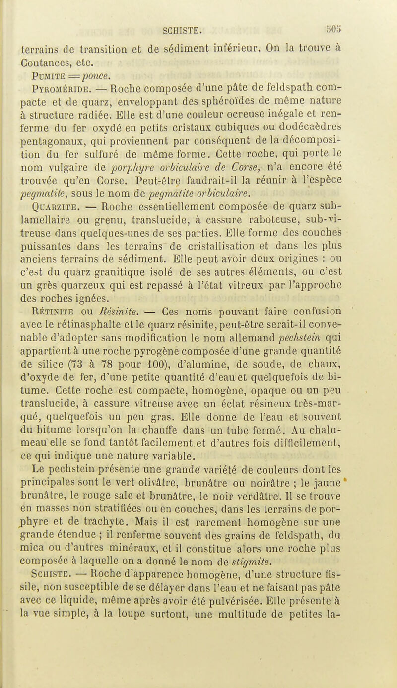 terrains de transition et de sédiment inférieur. On la trouve à Coutances, etc. Pumite = ponce. Pyroméride. — Roche composée d'une pâte de feldspath com- pacte et de quarz, enveloppant des sphéroïdes de même nature à structure radiée. Elle est d'une couleur ocreuse inégale et ren- ferme du fer oxydé en petits cristaux cubiques ou dodécaèdres pentagonaux, qui proviennent par conséquent delà décomposi- tion du fer sulfuré de môme forme. Cette roche, qui porte le nom vulgaire de porphyre orbiculaire de Corse, n'a encore été trouvée qu'en Corse. Peut-être faudrait-il la réunir à l'espèce pegmatile, sous le nom de pegmatite orbiculaire. Quarzite. — Roche essentiellement composée de quarz sub- lamellaire ou grenu, translucide, à cassure raboteuse, sub-vi- treuse dans quelques-unes de ses parties. Elle forme des couches puissantes dans les terrains de cristallisation et dans les plus anciens terrains de sédiment. Elle peut avoir deux origines : ou c'est du quarz granitique isolé de ses autres éléments, ou c'est un grès quarzeux qui est repassé à l'état vitreux par l'approche des roches ignées. Rétinite ou Résinlte. — Ces noms pouvant faire confusion avec le rétinasphalte et le quarz résinite, peut-être serait-il conve- nable d'adopter sans modification le nom allemand pechstein qui appartient à une roche pyrogône composée d'une grande quantité de silice (73 à 78 pour 100), d'alumine, de soude, de chaux, d'oxyde de fer, d'une petite quantité d'eau et quelquefois de bi- tume. Cette roche est compacte, homogène, opaque ou un peu translucide, à cassure vitreuse avec un éclat résineux très-mar- qué, quelquefois un peu gras. Elle donne de l'eau et souvent du bitume lorsqu'on la chauffe dans un tube fermé. Au chalu- meau elle se fond tantôt facilement et d'autres fois difficilement, ce qui indique une nature variable. Le pechstein présente une grande variété de couleurs dont les principales sont le vert olivâtre, brunâtre ou noirâtre ; le jaune* brunâtre, le rouge sale et brunâtre, le noir verdâtre. 11 se trouve en masses non stratifiées ou en couches, dans les terrains de por- phyre et de trachyte. Mais il est rarement homogène sur une grande étendue ; il renferme souvent des grains de feldspath, du mica ou d'autres minéraux, et il constitue alors une roche plus composée à laquelle on a donné le nom de stigmite. Schiste. — Roche d'apparence homogène, d'une structure fis- sile, non susceptible de se délayer dans l'eau et ne faisant pas pâte avec ce liquide, même après avoir été pulvérisée. Elle présente à la vue simple, à la loupe surtout, une multitude de petites la-