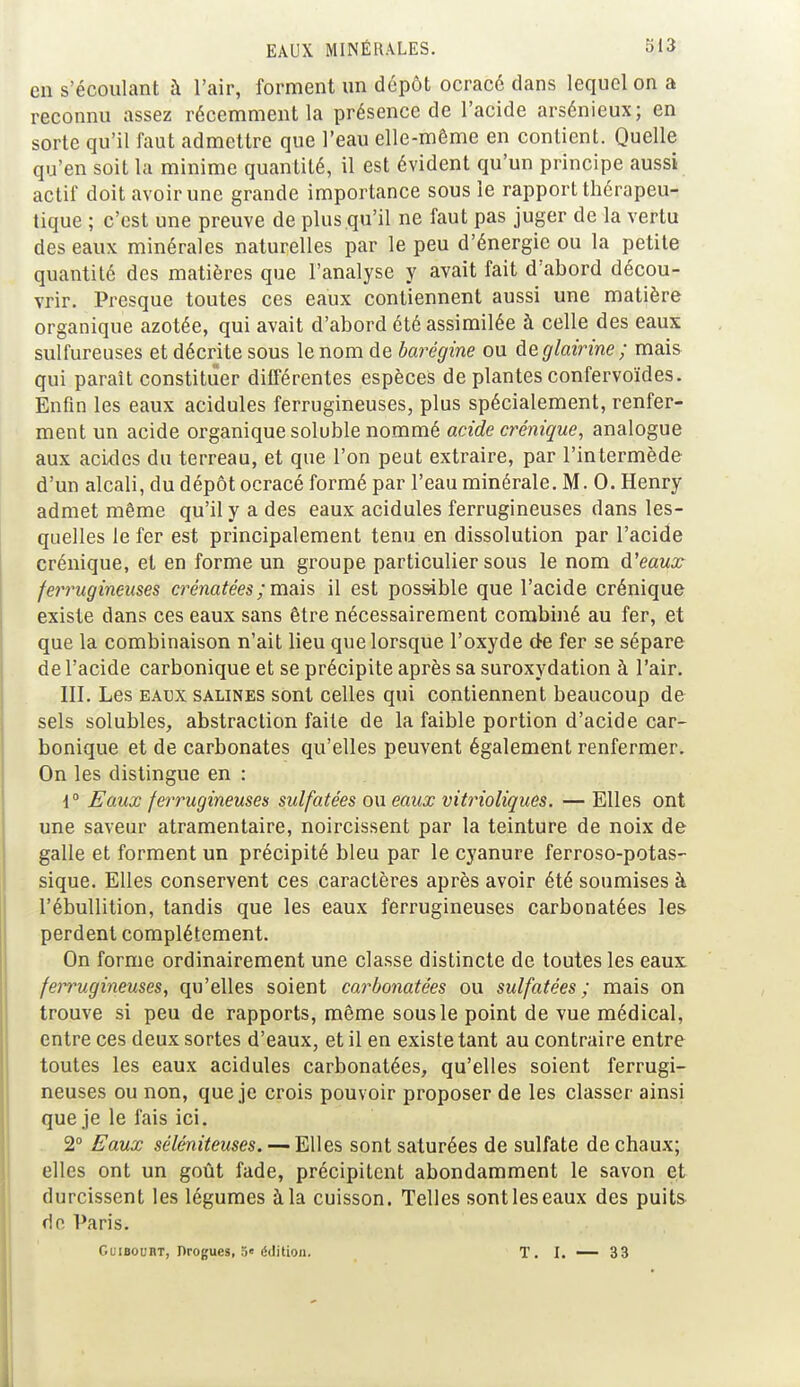 en s'écoulant à l'air, forment un dépôt ocracé dans lequel on a reconnu assez récemment la présence de l'acide arsénieux; en sorte qu'il faut admettre que l'eau elle-même en contient. Quelle qu'en soit la minime quantité, il est évident qu'un principe aussi actif doit avoir une grande importance sous le rapport thérapeu- tique ; c'est une preuve de plus qu'il ne faut pas juger de la vertu des eaux minérales naturelles par le peu d'énergie ou la petite quantité des matières que l'analyse y avait fait d'abord décou- vrir. Presque toutes ces eaux contiennent aussi une matière organique azotée, qui avait d'abord été assimilée à celle des eaux sulfureuses et décrite sous le nom de barégine ou ùeglairine ; mais qui paraît constituer différentes espèces de plantes confervoïdes. Enfin les eaux acidulés ferrugineuses, plus spécialement, renfer- ment un acide organique soluble nommé acide crénique, analogue aux acides du terreau, et que l'on peut extraire, par l'intermède d'un alcali, du dépôt ocracé formé par l'eau minérale. M. 0. Henry admet même qu'il y a des eaux acidulés ferrugineuses dans les- quelles le fer est principalement tenu en dissolution par l'acide crénique, et en forme un groupe particulier sous le nom d'eaux ferrugineuses crénatées ; mais il est possible que l'acide crénique existe dans ces eaux sans être nécessairement combiné au fer, et que la combinaison n'ait lieu que lorsque l'oxyde de fer se sépare de l'acide carbonique et se précipite après sa suroxydation à l'air. III. Les eaux salines sont celles qui contiennent beaucoup de sels solubles, abstraction faite de la faible portion d'acide car- bonique et de carbonates qu'elles peuvent également renfermer. On les distingue en : 1° Faux ferrugineuses sulfatées ou eaux vitrioliques. — Elles ont une saveur atramentaire, noircissent par la teinture de noix de galle et forment un précipité bleu par le cyanure ferroso-potas- sique. Elles conservent ces caractères après avoir été soumises à l'ébullition, tandis que les eaux ferrugineuses carbonatées les perdent complètement. On forme ordinairement une classe distincte de toutes les eaux ferrugineuses, qu'elles soient carbonatées ou sulfatées; mais on trouve si peu de rapports, même sous le point de vue médical, entre ces deux sortes d'eaux, et il en existe tant au contraire entre toutes les eaux acidulés carbonatées, qu'elles soient ferrugi- neuses ou non, que je crois pouvoir proposer de les classer ainsi que je le fais ici. 2° Eaux séléniteuses. — Elles sont saturées de sulfate de chaux; elles ont un goût fade, précipitent abondamment le savon et durcissent les légumes à la cuisson. Telles sont les eaux des puits rie Paris. GuiBounT, Progucs, j« édition. T. I. — 33