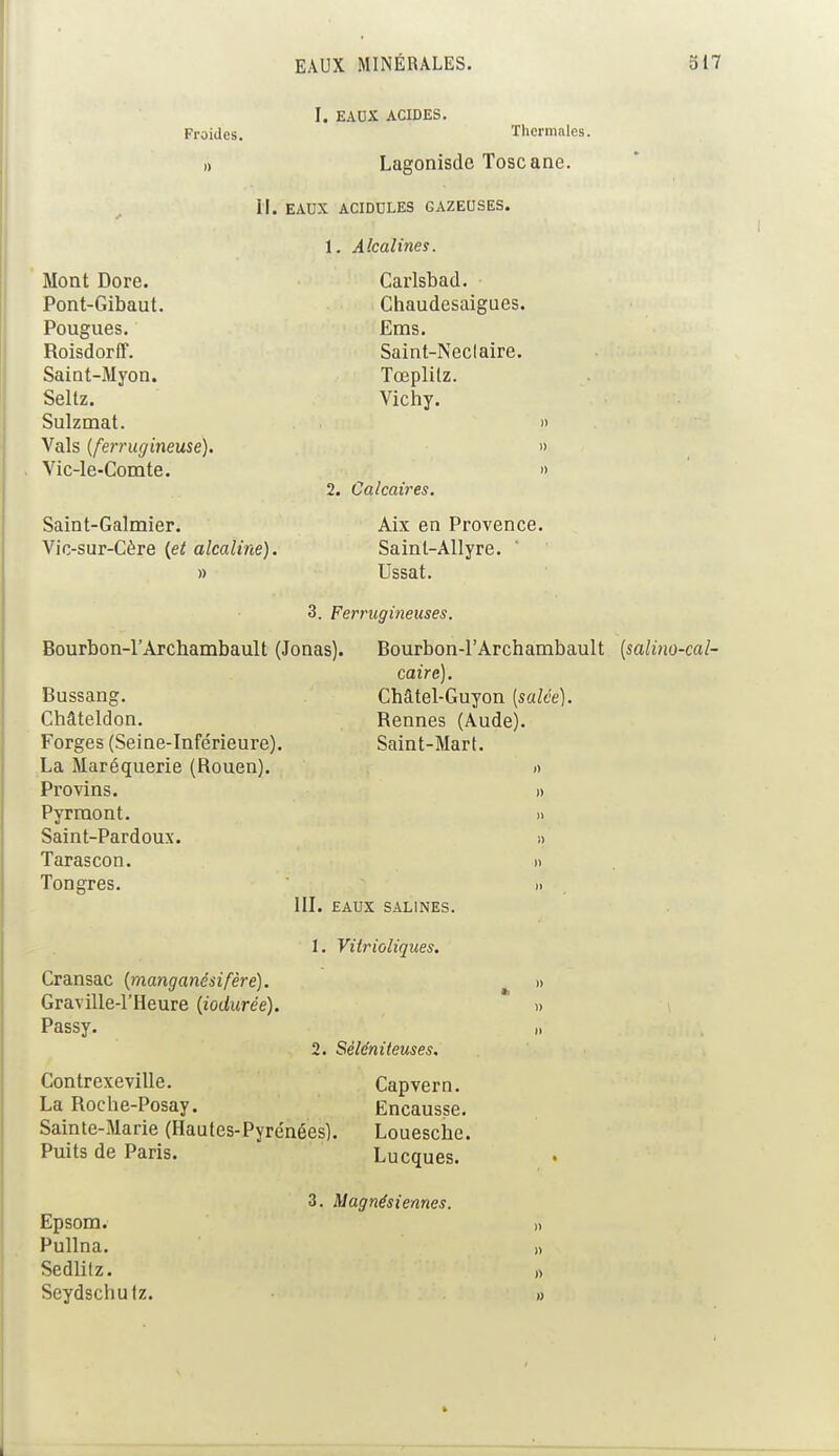 Froides. Mont Dore. Pont-Gibaut. Pougues. Roisdorff. Saint-Myon. Seltz. Sulzmat. Vais (ferrugineuse). Vic-le-Comte. I. EAUX ACIDES. Thermales. Lagonisde Toscane. II. EAUX ACIDULES GAZEUSES. 1. Alcalines. Carlsbad. Chaudesaigues. Ems. Saint-Neclaire. Tœplitz. Vichy. » 2. Calcaires. Saint-Galmier. Vic-sur-Cère {et alcaline). » Aix en Provence. Saint-Allyre. Ussat. 3. Ferrugineuses. Bourbon-l'Archambault (Jonas). Bussang. Châteldon. Forges (Seine-Inférieure). La Maréquerie (Rouen). Provins. Pyrmont. Saint-Pardoux. Tarascon. Tongres. Bourbon-l'Archambault (salino-cal- caire). Châtel-Guyon (salée). Rennes (Aude). Saint-Mari. III. EAUX SALINES. 1. Vitrioliques. Cransac (manganésifère). Graville-l'Heure (iodurée). Passy. 2. Séléniteuses. Contrexeville. La Roche-Posay. Sainte-Marie (Hautes-Pyrénées). Puits de Paris. Capvern. Ëncausse. Louesche. Lucques. Epsom. Pullna. Sedlilz. Seydschutz. 3. Magnésiennes. » n n »