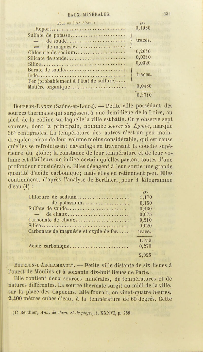 Pour un litre d'eau : gr. Report 0,1960 Sulfate de potasse j — de soude traces. — de magnésie / Chlorure de sodium 0,2640 Silicate de soude 0,0310 Silice 0,0320 Borate de soude Iode traces. Fer (probablement à l'état de sulfure) Matière organique 0,0480 0,5710 Bourbon-Lancy (Saône-et-Loire). — Petite ville possédant des sources thermales qui surgissent à une demi-lieue de la Loire, au pied de la colline sur laquelle la ville est bâtie. On y observe sept sources, dont la principale, nommée source du Lymbe, marque 56° centigrades. La température des autres n'est un peu moin- dre qu'en raison de leur volume moins considérable, qui est cause qu'elles se refroidissent davantage en traversant la couche supé- rieure du globe; la constance de leur température et de leur vo- lume est d'ailleurs un indice certain qu'elles partent toutes d'une profondeur considérable. Elles dégagent à leur sortie une grande quantité d'acide carbonique; mais elles en retiennent peu. Elles contiennent, d'après l'analyse de Berthier, „pour 1 kilogramme d'eau (I) : gr- Chlorure de sodium 1,170 — de potassium 0,150 Sulfate de soude 0,130 — de chaux 0,075 Carbonate de chaux 9,210 Silice 0,020 Carbonate de magne'sie et oxyde de fer trace. 1,755 Acide carbonique 0,270 2,025 Bourbon-l'Archambault. — Petite ville distante de six lieues à l'ouest de Moulins et à soixante dix-huit lieues de Paris. Elle contient deux sources minérales, de températures et de natures différentes. La source thermale surgit au midi de la ville, sur la place des Capucins. Elle fournit, en vingt-quatre heures, 2,400 mètres cubes d'eau, à la température de 60 degrés. Cette