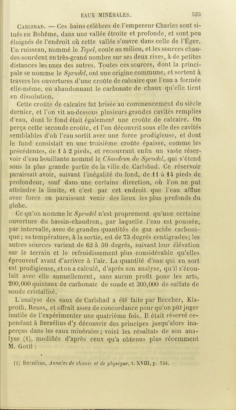 Cahlsbad. — Ces bains célèbres de l'empereur Charles sont si- tués en Bohême, dans une vallée étroite et profonde, et sont peu éloignés de l'endroit où cette vallée s'ouvre dans celle de l'Éger. Un ruisseau, nommé le Tepei, coule au milieu, et les sources chau- des sourdent en très-grand nombre sur ses deux rives, à de petites distances les unes des autres. Toutes ces sources, dont la princi- pale se nomme le Sprudel, ont une origine commune, et sortent à travers les ouvertures d'une croûte de calcaire que l'eau a formée elle-même, en abandonnant le carbonate de chaux qu'elle tient en dissolution. Celte croûte de calcaire fut brisée au commencement du siècle dernier, et l'on vit au-dessous plusieurs grandes cavités remplies d'eau, dont le fond était également une croûte de calcaire. On perça cette seconde croûte, et l'on découvrit sous elle des cavités semblables d'où l'eau sortit avec une force prodigieuse, et dont le fond consistait en une troisième croûte épaisse, comme les précédentes, de 1 à 2 pieds, et recouvrant enfin un vaste réser- voir d'eau bouillante nommé le Chaudron du Sprudel, qui s'étend sous la plus grande partie de la ville de Carlsbad. Ce réservoir paraissait avoir, suivant l'inégalité du fond, de 11 à 14 pieds de profondeur, sauf dans une certaine direction, où l'on ne put atteindre la limite, et c'est par cet endroit que l'eau afflue avec force en paraissant venir des lieux les plus profonds du globe. Ce qu'on nomme le Sprudel n'est proprement qu'une certaine ouverture du bassin-chaudron, par laquelle l'eau est poussée, par intervalle, avec de grandes quantités de gaz acide carboni- que ; sa température, à la sortie, est de 73 degrés centigrades; les autres sources varient de 62 à 50 degrés, suivant leur élévation sur le terrain et le refroidissement plus considérable qu'elles éprouvent avant d'arriver à l'air. La quantité d'eau qui en sort est prodigieuse, et on a calculé, d'après son analyse, qu'il s'écou- lait avec elle annuellement, sans aucun profit pour les arts, 200,000 quintaux de carbonate de soude et 300,000 de sulfate de soude cristallisé. L'analyse des eaux de Carlsbad a été faite par Beccher, Kla- proth, Reuss, et offrait assez de concordance pour qu'on pût juger inutile de l'expérimenter une quatrième fois. Il était réservé ce- pendant à Berzélius d'y découvrir des principes jusqu'alors ina- perçus dans les eaux minérales ; voici les résultats de son ana- lyse (I), modifiés d'après ceux qu'a obtenus plus récemment M. Gottl :