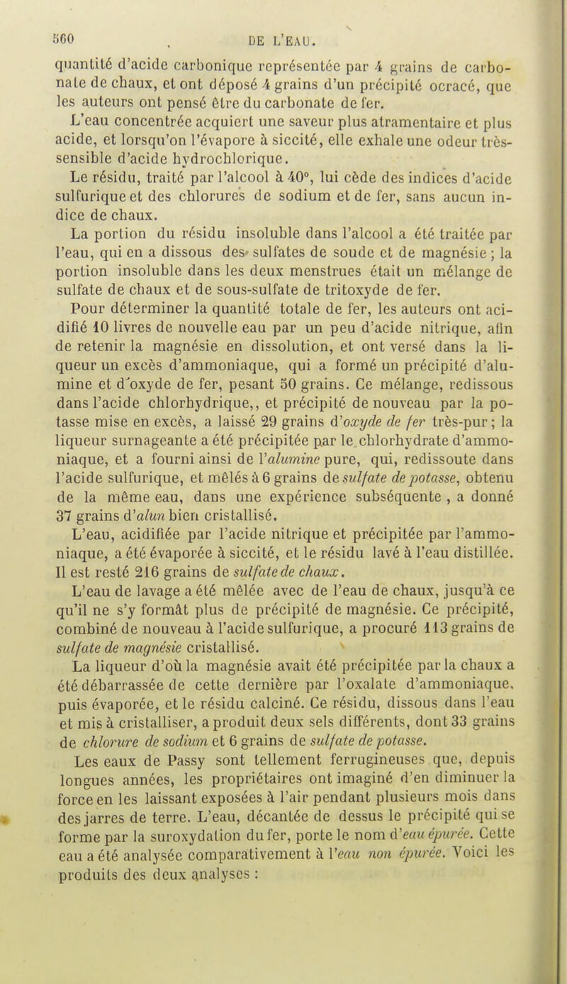 -r>C0 t DE L'EAU. quantité d'acide carbonique représentée par 4 grains de carbo- nate decbaux, et ont déposé 4 grains d'un précipité ocracé, que les auteurs ont pensé être du carbonate de fer. L'eau concentrée acquiert une saveur plus alramentaire et plus acide, et lorsqu'on l'évaporé à siccité, elle exhale une odeur très- sensible d'acide hydrochlorique. Le résidu, traité par l'alcool à 40°, lui cède des indices d'acide sulfuriqueet des chlorures de sodium et de fer, sans aucun in- dice de chaux. La portion du résidu insoluble dans l'alcool a été traitée par l'eau, qui en a dissous des* sulfates de soude et de magnésie ; la portion insoluble dans les deux menstrues était un mélange de sulfate de chaux et de sous-sulfate de tritoxyde de fer. Pour déterminer la quantité totale de fer, les auteurs ont aci- difié 10 livres de nouvelle eau par un peu d'acide nitrique, afin de retenir la magnésie en dissolution, et ont versé dans la li- queur un excès d'ammoniaque, qui a formé un précipité d'alu- mine et d'oxyde de fer, pesant 50 grains. Ce mélange, redissous dans l'acide chlorhydrique,, et précipité de nouveau par la po- tasse mise en excès, a laissé 29 grains d'oxyde de fer très-pur ; la liqueur surnageante a été précipitée par le chlorhydrate d'ammo- niaque, et a fourni ainsi de Yalumine pure, qui, redissoute dans l'acide sulfurique, et mêlés à6 grains desulfate dépotasse, obtenu de la même eau, dans une expérience subséquente , a donné 37 grains d'alunbicn cristallisé. L'eau, acidifiée par l'acide nitrique et précipitée par l'ammo- niaque, a été évaporée à siccité, et le résidu lavé à l'eau distillée. Il est resté 216 grains de sulfate de chaux. L'eau de lavage a été mêlée avec de l'eau de chaux, jusqu'à ce qu'il ne s'y formât plus de précipité de magnésie. Ce précipité, combiné de nouveau à l'acide sulfurique, a procuré 113 grains de sulfate de magnésie cristallisé. La liqueur d'où la magnésie avait été précipitée parla chaux a été débarrassée de cette dernière par l'oxalate d'ammoniaque, puis évaporée, et le résidu calciné. Ce résidu, dissous dans l'eau et mis à cristalliser, a produit deux sels différents, dont 33 grains de chlorure de sodium et 6 grains de sulfate de potasse. Les eaux de Passy sont tellement ferrugineuses que, depuis longues années, les propriétaires ont imaginé d'en diminuer la force en les laissant exposées à l'air pendant plusieurs mois dans des jarres de terre. L'eau, décantée de dessus le précipité qui se forme par la suroxydalion du fer, porte le nom d'eau épurée. Cette eau a été analysée comparativement à Veau non épurée. Voici les produits des deux analyses :