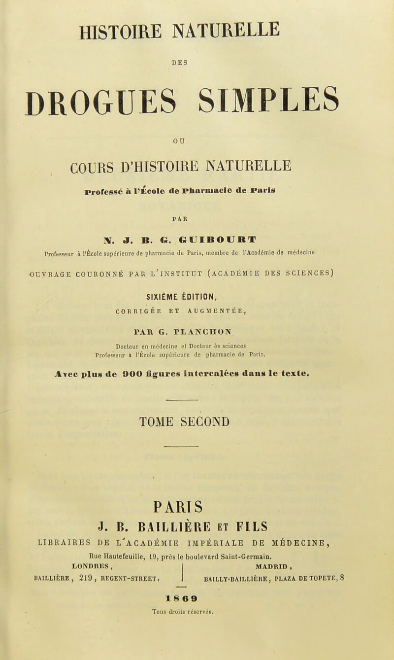 DES DROGUES SIMPLES 0 D COURS D'HISTOIRE NATURELLE Professé & l'École de Phariuacio de Paris PAR HT. J. B. Ci. «UIBOURT Professeur à l'École supérieure de pharmacie de Paris, membre de l'Académie de médecine ODVRAGE COURONNÉ PAR l'iNSTITUT (ACADÉMIE DES SCIENCES) SIXIÈME ÉDITION, CORRIGÉE ET AUGMENTÉE^, PAR G. PLANCHON Docteur en médecine el Docteur ès sciences Professeur à l'École supérieure de pharmacie de Paris. Ayec plus de 900 figures intercalées dans le texte. TOME SECOND PARIS J. B. BAILLIÈRE ET FILS LIBRAIRES DE L''aCADÉMIE IMPÉRIALE DE MÉDECINE, Rue Haulefeuille, 19, près le boulevard Saint-Germain. LONDRES, I MADRID , BAILL1ÈRE , 219 , REGEXT-STREET, I BAILLY-BAILLIÈHE, PLAZA DE TOPETE, 8 18 60 Tous droits réservés.