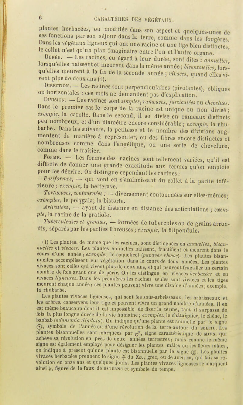 plantes herbacées, ou modifiée dans son aspect et quelques-unes de ses fonctions par son séjour dans la terre, comme dans les fougères Dans les vc^gétaux ligneux qui ont une racine et une tige bien distinctes' le collet n'est qu'un plan imaginaire entre l'un et l'autre organe ' Durée. — Les racines, eu égard à leur durée, sont dites : annuelles lorsqu'elles naissent et meurent dans la mûme année; bisannuelles lors- qu'elles meurent à la fin de la seconde année ; vivaces, quand elles vi- vent plus de deux ans (i). Direction. — Les racines sont perpendiculaires (pivotantes), obliques ou horizontales : ces mots ne demandent pas d'explication. Division. — Les racines sont simples, rameuses, fasciculées ou chevelues Dans le premier cas le corps de la racine est unique ou non divisé • exemple, la carotte. Dans le second, il se divise en rameaux distincts peu nombreux, et d'un diamètre encore considérable; exemple, la rhu- barbe. Dans les suivants, la petitesse et le nombre des divisions aug- mentent de manière à représenter, ou des fibres encore distinctes et nombreuses comme dans l'angélique, ou une sorte de chevelure, comme dans le fraisier. Forme. — Les formes des racines sont tellement variées, qu'il est difficile de donner une grande exactitude aux termes qu'on emploie pour les décrire. On dislingue cependant les racines: Fusiformes, — qui vont en s'amincissant du collet à la partie infé- rieure; exemple, la betterave. Tortueuses, contournées ; — diversement contournées sur elles-mêmes; exemples, le polygala, la bistorte. Articulées, — ayant de distance en dislance des articulations ; exem- ple, la racine de la gratiole. Tuberculeuses et grenues, — formées de tubercules ou de grains arron- dis, séparés par les parties (ihveuses ; exemple, la filipendule. (1) Les plantes, de mûme que les racines, sont distinguées en annuelles, bisan- nuelles et vivaces. Les plantes annuelles naissent, fructifient et meurent dans le cours d'une aimée ■ exemple, le coquelicot (papaver rhœas). Les plantes bisan- nuelles accomplissent leur végétation dans le cours de deux années. Les plantes vivaces sont celles qui vivent plus de deux ans, et qui peuvent fructifier un certain nombre de fois avant que de périr. On les distingue en vivaces herbacées et en vivaces ligneuses. Dans les premières les racines seules sont vivaces et les tiges meurent chaque année ; ces plantes peuvent vivre une dizaine d'années ; exemple, la rhubarbe. Les plantes vivaces ligneuses, qui sont les sous-arbrisseaux, les arbrisseaux et les arbres, conservent leur tige et peuvent vivre un grand nombre d'années. Il en est môme beaucoup dont il est impossible de fixer le terme, tant il surpasse de fois la plus longue durée de la vie humaine; exemples, le châtaignier, le chêne, le baobab [adansonia digitata). On indique qu'une plante est annuelle par le signe 0, symbole de l'année ou d'une révolution de la terre autour du soleil. Les plantes bisannuelles sont marquées par (f, signe caractéristique de mars, qui achève sa révolution en près do deux années terrestres ; mais comme le mûme signe est également employé pour désigner les plantes mâles ou les fleurs mâles, on indique à présent qu'une plante est bisannuelle par le signe (s). Les plantes vivaces herbacées prennent le signe if du Zeui; grec, ou de Ji;piTEn, qui fait sa ré- volution en onze ans et quelques jours. Les plantes vivaces ligneuses se marquent uinsi i), figure de la faux de saturne et symbole du temps.