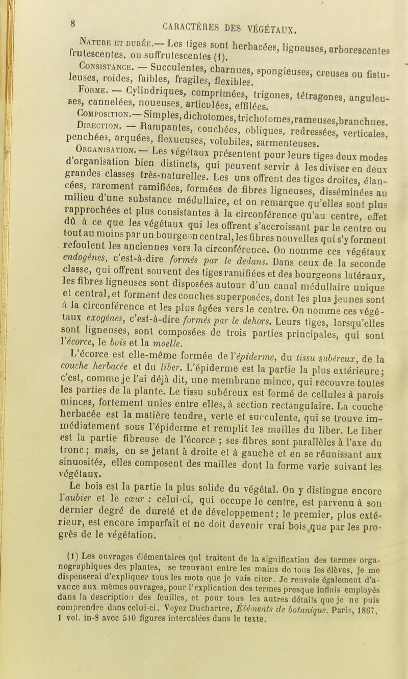 Nature ET DunÉE.- Les liges sont herbacées, ligneuses, arborescen-es rrulescenles, ou suffrulescenles (1). =^ urtscen.es Consistance. - Succulentes, charnues, spongieuses, creuses ou f.sin Jeuses, roides, faibles, fragiles, flexibles. Forme. - Cylindriques, comprimées, Irigones, tétraecnes anenlP,, ses, cannelées, noueuses, articulées, effilées ''''^S'^''''' ^nguleu- Composition.-Simples, dichotomes, trichotomes,rameuses,branchues DiHECTioN. - Rampantes, couchées, obliques, redressées veSe ' penchées, arquées, flexueuses, volubiles, sarmenleuses. ' ORGANiSATioN. - Les végétaux présentent pour leurs tiges deux modes d organisation bien distincts, qui peuvent servir à les diviser en deux grandes classes très-naturelles. Les uns offrent des tiges droitesélan- cées rarement ramifiées, formées de fibres ligneuses, disséminées au raiheu d une substance médullaire, et on remarque qu'elles sont plus rapprochées et plus consistantes à la circonférence qu'au centre, effet dû a ce que les végétaux qui les offrent s'accroissant par le centre ou tout au moins par un bourgeon central, les fibres nouvelles qui s'y forment refoulent les anciennes vers la circonférence. On nomme ces végétaux endogènes, c est-à-dire formés par le dedans. Dans ceux de la seconde Classe, qui offrent souvent des tigesramifiées et des bourgeons latéraux, les fibres ligneuses sont disposées autour d'un canal médullaire unique el central, et forment des couches superposées, dont les plus jeunes sont .-i la circonférence et les plus âgées vers le centre. On nomme ces végé- taux exogènes, c'est-à-dire formés par le dehors. Leurs tiges, lorsqu'elles sont ligneuses, sont composées de trois parties principales, qui sont 1 écorce, le bois et la moelle. L'écorce est elle-même formée de Vépiderme, du tissu subéreux de la couche herbacée et du liber. L'épiderme est la partie la plus extérieure- c'est, comme je l'ai déjà dit, une membrane mince, qui recouvre toutes les parties de la plante. Le tissu subéreux est formé de cellules à parois minces, fortement unies entre elles, à section rectangulaire. La couche herbacée est la matière tendre, verte et succulente, qui se trouve im- médiatement sous l'épiderme et remplit les mailles du liber. Le liber est la partie fibreuse de l'écorce ; ses fibres sont parallèles à l'axe du tronc; mais, en se jetant à droite et à gauche et en se réunissant aux sinuosités, elles composent des mailles dont la forme varie suivant les végétaux. Le bois est la partie la plus solide du végétal. On y distingue encore l aubier et le cœur : celui-ci, qui occupe le cenire, est parvenu à son dernier degré de dureté et de développement; le premier, plus exté- rieur, est encore imparfait et ne doit devenir vrai bois que par les pro- grès de le végétation. (1) Les ouvrages élémentaires qui traitent de la signification des termes orga- nographiques des plantes, se trouvant entre les mains de tous les élèves, je me dispenserai d'expliquer tous les mots que je vais citer. Je renvoie également d'a- vance aux mômes ouvrages, pour l'explication des termes presque infinis employés dans la description des feuilles, et pour tous les autres détails que je ne puis comprendre dans celui-ci. Voyez Ducliartrc, Éléments de botanique. Paris, 1867, 1 vol. in-8 avec 610 figures intercalées dans le texte.