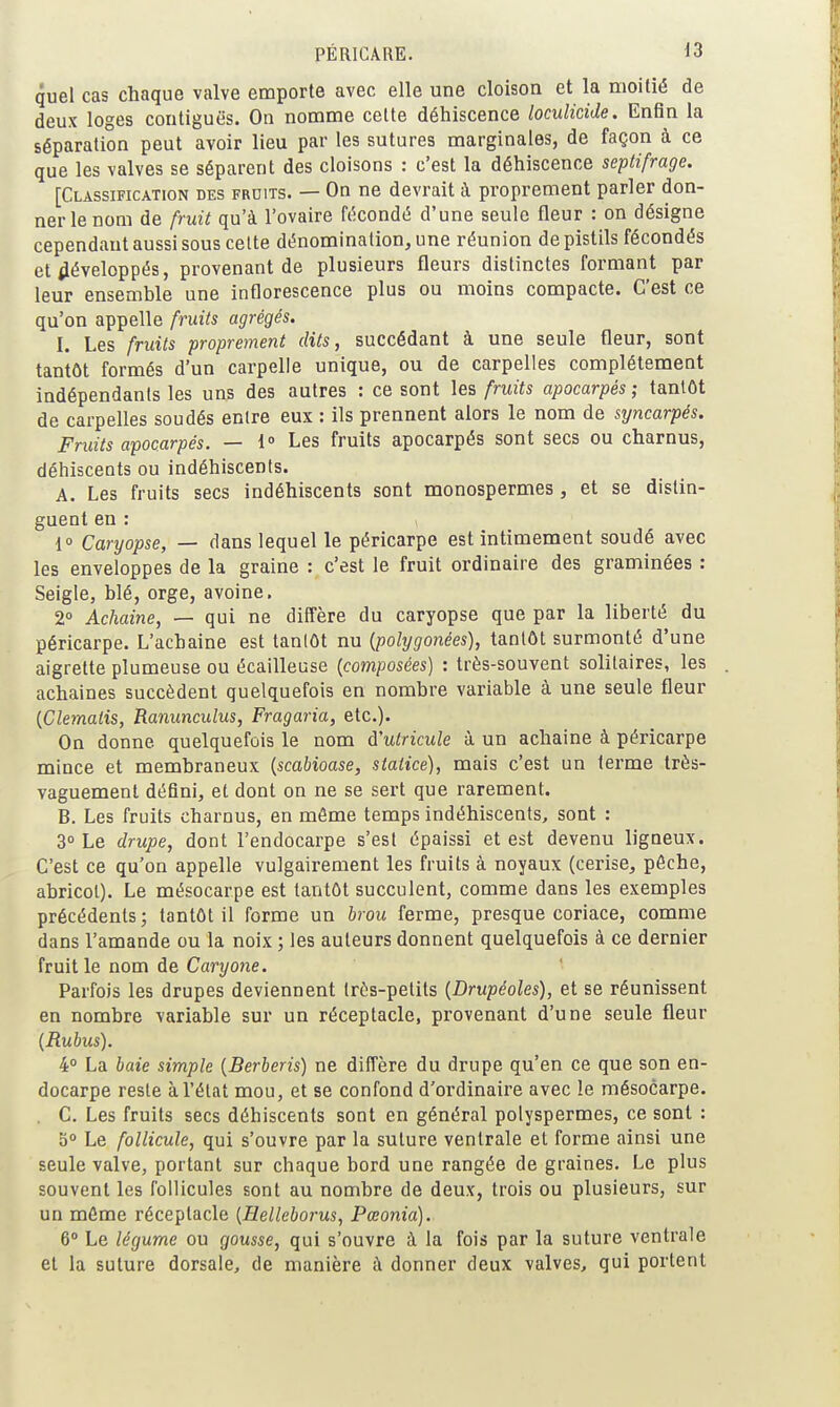 quel cas chaque valve emporte avec elle une cloison et la moitié de deux loges contiguës. On nomme cette déhiscence locuîicide. Enfin la séparation peut avoir lieu par les sutures marginales, de façon à ce que les valves se séparent des cloisons : c'est la déhiscence septifrage. [Classification des fruits. — On ne devrait à proprement parler don- ner le nom de fruit qu'à l'ovaire ft'icondé d'une seule fleur : on désigne cependant aussi sous celte dénomination, une réunion de pistils fécondés et iiéveloppés, provenant de plusieurs fleurs distinctes formant par leur ensemble une inflorescence plus ou moins compacte. C'est ce qu'on appelle fruits agrégés. I. Les fruits proprement dits, succédant à une seule fleur, sont tantôt formés d'un carpelle unique, ou de carpelles complètement indépendants les uns des autres : ce sont les fruits apocarpés ; tantôt de carpelles soudés entre eux : ils prennent alors le nom de syncarpés. Fruits apocarpés. — i» Les fruits apocarpés sont secs ou charnus, déhiscents ou indéhiscents. A. Les fruits secs indéhiscents sont monospermes , et se distin- guent en : 1 Caryopse, — dans lequel le péricarpe est intimement soudé avec les enveloppes de la graine : c'est le fruit ordinaire des graminées : Seigle, blé, orge, avoine. 2° Achaine, — qui ne diffère du caryopse que par la liberté du péricarpe. L'achaine est tantôt nu (polygonées), tantôt surmonté d'une aigrette plumeuse ou écailleuse {composées) : très-souvent solitaires, les achaines succèdent quelquefois en nombre variable à une seule fleur {Clemalis, Ranunculus, Fragaria, etc.). On donne quelquefois le nom à'utricule à un achaine à péricarpe mince et membraneux {scabioase, staiice), mais c'est un terme très- vaguement défini, et dont on ne se sert que rarement. B. Les fruits charnus, en môme temps indéhiscents, sont : 3° Le drupe, dont l'endocarpe s'est épaissi et est devenu ligneux. C'est ce qu'on appelle vulgairement les fruits à noyaux (cerise, pêche, abricot). Le mésocarpe est tantôt succulent, comme dans les exemples précédents; tantôt il forme un brou ferme, presque coriace, comme dans l'amande ou la noix ; les auteurs donnent quelquefois à ce dernier fruit le nom de Caryoïe. Parfois les drupes deviennent très-petits {Drupéoles), et se réunissent en nombre variable sur un réceptacle, provenant d'une seule fleur (Rubus). 4° La baie simple {Berberis) ne diffère du drupe qu'en ce que son en- docarpe reste à l'état mou, et se confond d'ordinaire avec le mésocarpe. . G. Les fruits secs déhiscents sont en général polyspermes, ce sont : 5° Le follicule, qui s'ouvre par la suture ventrale et forme ainsi une seule valve, portant sur chaque bord une rangée de graines. Le plus souvent les follicules sont au nombre de deux, trois ou plusieurs, sur un môme réceptacle {Helleborus, Pœonia). 6» Le légume ou gousse, qui s'ouvre à la fois par la suture ventrale et la suture dorsale, de manière à donner deux valves, qui portent