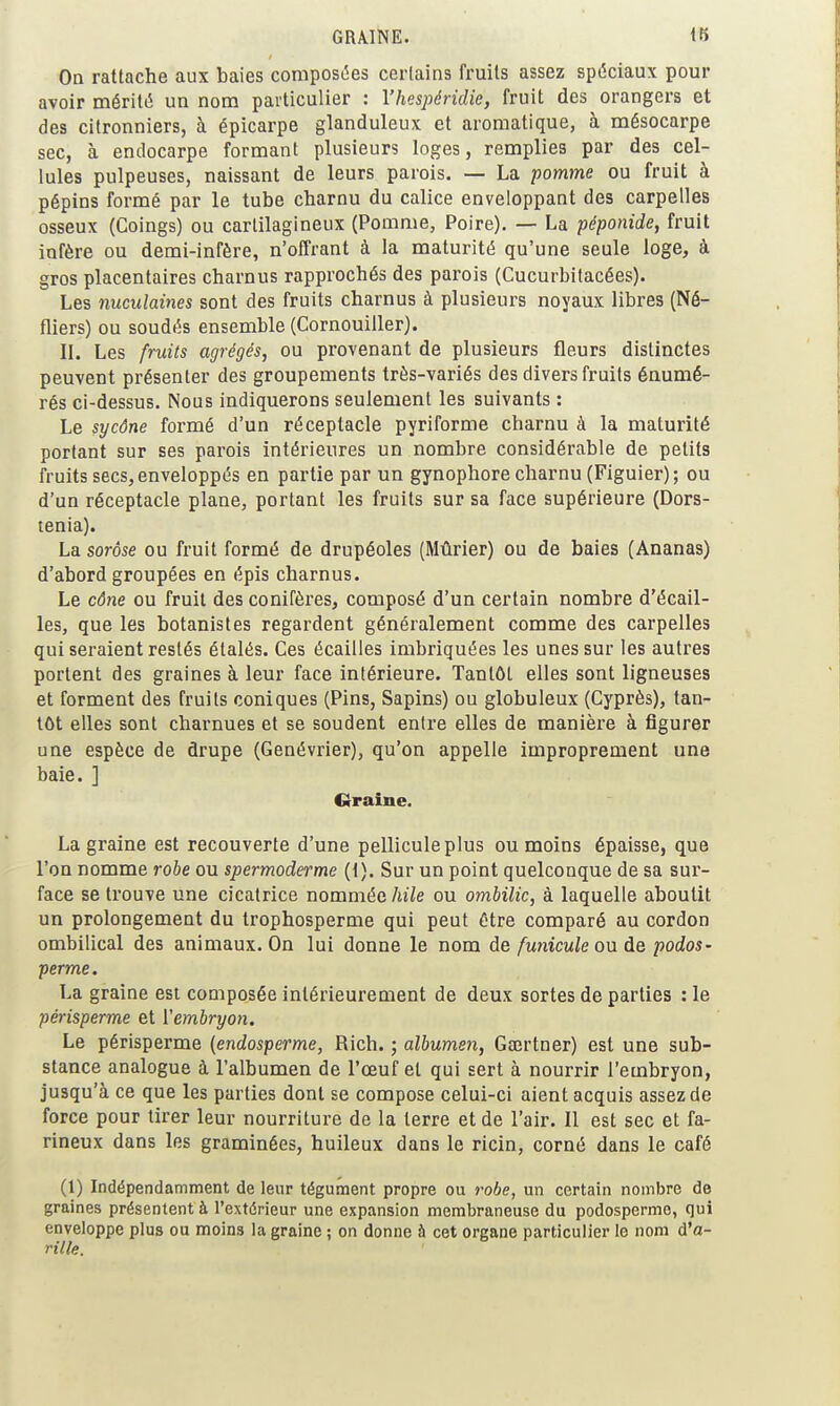 GRAINE. 18 On rattache aux baies composites certains fruits assez spéciaux pour avoir mérité un nom particulier : Yhespéridie, fruit des orangers et des citronniers, à épicarpe glanduleux et aromatique, à mésocarpe sec, à endocarpe formant plusieurs loges, remplies par des cel- lules pulpeuses, naissant de leurs parois. — La pomme ou fruit à pépins formé par le tube charnu du calice enveloppant des carpelles osseux (Coings) ou cartilagineux (Pomme, Poire). — La péponide, fruit infère ou demi-infère, n'offrant à la maturité qu'une seule loge, à gros placentaires charnus rapprochés des parois (Cucurbitacées). Les nuculaines sont des fruits charnus à plusieurs noyaux libres (Né- fliers) ou soudés ensemble (Cornouiller). II. Les fruits agrégés, ou provenant de plusieurs fleurs distinctes peuvent présenter des groupements très-variés des divers fruits énumé- rés ci-dessus. Nous indiquerons seulement les suivants : Le sycône formé d'un réceptacle pyriforme charnu à la maturité portant sur ses parois intérieures un nombre considérable de petits fruits secs, enveloppés en partie par un gynophore charnu (Figuier) ; ou d'un réceptacle plane, portant les fruits sur sa face supérieure (Dors- tenia). La sorôse ou fruit formé de drupéoles (Mûrier) ou de baies (Ananas) d'abord groupées en épis charnus. Le cône ou fruit des conifères, composé d'un certain nombre d'écail- les, que les botanistes regardent généralement comme des carpelles qui seraient restés étalés. Ces écailles imbriquées les unes sur les autres portent des graines à leur face intérieure. Tantôt elles sont ligneuses et forment des fruits coniques (Pins, Sapins) ou globuleux (Cyprès), tan- tôt elles sont charnues et se soudent entre elles de manière à figurer une espèce de drupe (Genévrier), qu'on appelle improprement une baie. ] Crraine. La graine est recouverte d'une pellicule plus ou moins épaisse, que l'on nomme robe ou spermoderme {{). Sur un point quelconque de sa sur- face se trouve une cicatrice nommée liile ou ombilic, à laquelle aboutit un prolongement du trophosperme qui peut être comparé au cordon ombilical des animaux. On lui donne le nom de /wnicM/e ou de podos' perme. La graine est composée intérieurement de deux sortes de parties : le périsperme et Vembryon. Le périsperme (endosperme, Rich. ; albumen, Gœrtner) est une sub- stance analogue à l'albumen de l'œuf et qui sert à nourrir l'embryon, jusqu'à ce que les parties dont se compose celui-ci aient acquis assez de force pour tirer leur nourriture de la terre et de l'air. 11 est sec et fa- rineux dans les graminées, huileux dans le ricin, corné dans le café (1) Indépendamment de leur tégument propre ou robe, un certain nombre de graines présentent à l'extérieur une expansion membraneuse du podosperme, qui enveloppe plus ou moins la graine ; on donne à cet organe particulier le nom d'a- rille.