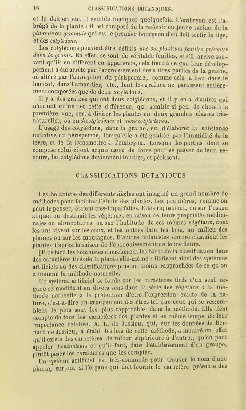 et le dattier, etc. Il semble manquer quelquerois. L'embryon est l'a- brégé de la plante : il est composé de la radicule ou jeune racine, de la plumiileou gemmule qui est le premier bourgeon d'où doit sortir la lige, et des cotylédons. Les cotylédons peuvent être définis une ou plusieurs feuilles présentes dans la graine. En elTet, ce sont de véritable feuilles, et s'il arrive sou- vent qu'ils en diffèrent en apparence, cela tient à ce que leur dévelop- pement a été arrêté par l'accroissement des autres parties de la graine, ou altéré par l'absorption du périsperme, comme cela a lieu dans le haricot, dans l'amandier, etc., dont les graines ne paraissent entière- ment composées que de deux cotylédons. Il y a des graines qui ont deux cotylédons, et il y en a d'autres qui n'en ont qu'un ; et cette différence, qui semble si peu de chose à la première vue, sert à diviser les plantes en deux grandes classes très- naturelles, ou en dicotylédones et monocotylédones. L'usage des cotylédons, dans la graine, est d'élaborer la substance nutritive du périsperme, lorsqu'elle a été gonflée par l'humidité de la terre, et de la transmettre à l'embryon. Lorsque les parties dont se compose celui-ci ont acquis assez de force pour se passer de leur se- cours, les cotylédons deviennent inutiles, et périssent. CLASSIFICATIONS BOTANIQUES Les botanistes des différents siècles ont imaginé un grand nombre de méthodes pour faciliter l'étude des plantes. Les premières, comme on peut le penser, étaient très-imparfaites. Elles reposaient, ou sur l'usage auquel on destinait les végétaux, en j aison de leurs propriétés médici- nales ou alimentaires, ou sur l'habitude de ces mômes végétaux, dont les uns vivent sur les eaux, et les autres dans les bois, au milieu des plaines ou sur les montagnes. D'autres botanistes encore classaient les plantes d'après la saison de l'épanouissement de leurs fleurs. [Plus tard les botanistes cherchèrent les bases de la classification dans des caractères tirés de la plante elle-même : ils firent ainsi des systèmes artificiels ou des classifications plus ou moins rapprochées de ce qu'on a nommé la méthode naturelle. Un système artificiel se fonde sur les caractères, tirés d'un seul or- gane se modifiant en divers sens dans la série des végétaux ; la mé- thode naturelle a la prétention d'être l'expression exacte de la na- ture, c'est-à-dire un groupement des êtres tel que ceux qui se ressem- blent le plus sont les plus rapprochés dans la méthode. Elle tient compte de tous les caractères des plantes et en môme temps de leur importance relative. A. L. de Jussieu, qui, sur les données de Ber- nard de Jussieu, a établi les lois de cette méthode, a montré en effet qu'il existe des caractères de valeur supérieure à d'autres, qu'on peut appeler dominateurs et qu'il faut, dans l'établissement d'un groupe, plutôt peser les caractères que les compter. Un système artificiel est très-commode pour trouver le nom d'une plante, surtout si l'organe qui doit fournir le caractère présente des