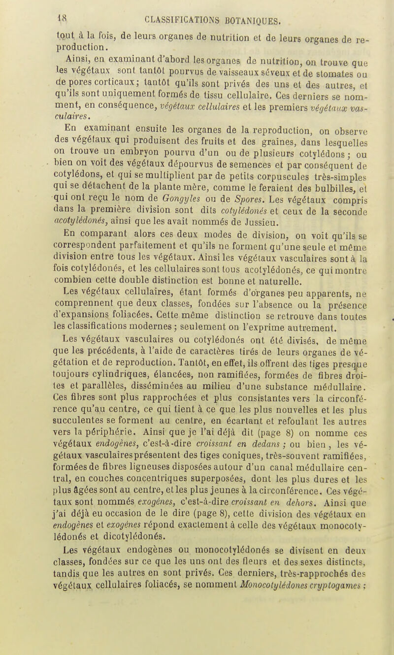 tout à la fois, de leurs organes de nutrition et de leurs organes de re- production. Ainsi, en examinant d'abord les organes de nutrition, on trouve que les végétaux sont tantôt pourvus de vaisseaux séveux et de stomates ou de pores corticaux; tantôt qu'ils sont privés des uns et des autres, et qu'ils sont uniquement formés de tissu cellulaire. Ces derniers se nom- ment, en conséquence, végétaux cellulaires et les premiers végétaux vas- culaires. En examinant ensuite les organes de la reproduction, on observe des végétaux qui produisent des fruits et des graines, dans lesquelles on trouve un embryon pourvu d'un ou de plusieurs cotylédons; ou bien on voit des végétaux dépourvus de semences et par conséquent de cotylédons, et qui se multiplient par de petits corpuscules très-simples qui se détachent de la plante mère, comme le feraient des bulbilles, et ■qui ont reçu le nom de Gongyles ou de Spores. Les végétaux compris dans la première division sont dits cotylédonés et ceux de la seconde acotylédonés, ainsi que les avait nommés de Jussieu. En comparant alors ces deux modes de division, on voit qu'ils se correspondent parfaitement et qu'ils ne forment qu'une seule et même division entre tous les végétaux. Ainsi les végétaux vasculaires sont à la fois cotylédonés, et les cellulaires sont tous acotylédonés, ce qui montre combien cette double distinction est bonne et naturelle. Les végétaux cellulaires, étant formés d'organes peu apparents, ne comprennent que deux classes, fondées sur l'absence ou la présence d'expansions foliacées. Cette même distinction se retrouve dans toutes les classifications modernes ; seulement on l'exprime autrement. Les végétaux vasculaires ou cotylédonés ont été divisés, de môme que les précédents, à l'aide de caractères tirés de leurs organes de vé- gétation et de reproduction. Tantôt, en effet, ils offrent des tiges presq^ue toujours cylindriques, élancées, non ramifiées, formées de fibres droi- tes et parallèles, disséminées au milieu d'une substance médullaire. Ces fibres sont plus rapprochées et plus consistantes vers la circonfé- rence qu'au centre, ce qui tient à ce que les plus nouvelles et les plus succulentes se forment au centre, en écartant et refoulant les autres vers la périphérie. Ainsi que je l'ai déjà dit (page 8) on nomme ces végétaux endogènes, c'est-à-dire croissant en dedans ; ou bien, les vé- gétaux vasculaires présentent des tiges coniques, très-souvent ramifiées, formées de fibres ligneuses disposées autour d'un canal médullaire cen- tral, en couches concentriques superposées, dont les plus dures et les plus âgées sont au centre, et les plus jeunes à la circonférence. Ces végé- taux sont nommés exog'é?ies, c'esl-'d-àive croissant en dehors. Ainsi que j'ai déjà eu occasion de le dire (page 8), celte division des végétaux en endogènes et exogènes répond exactement à celle des végétaux monocoty- lédonés et dicotylédonés. Les végétaux endogènes ou monocotylédonés se divisent en deux classes, fondées sur ce que les uns ont des fleurs et des sexes distincts, tandis que les autres en sont privés. Ces derniers, très-rapprochés des végétaux cellulaires foliacés, se nomment Monocotylédonés cryptogames ;