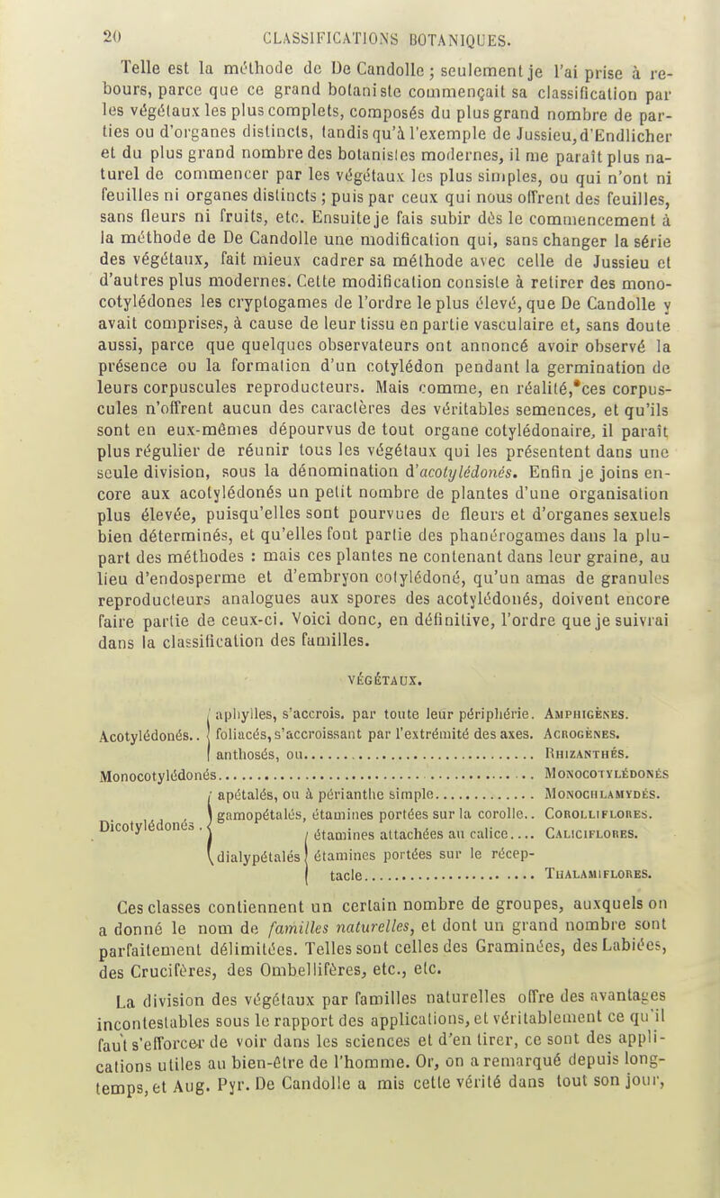 Telle est la mclhodc de De CandoUe ; seulement je l'ai prise à re- bours, parce que ce grand botaniste commençait sa classification par les végétaux les plus complets, composés du plus grand nombre de par- ties ou d'organes distincts, tandis qu'à l'exemple de Jussieu,d'Ëndlicher et du plus grand nombre des botanisles modernes, il me paraît plus na- turel de commencer par les végétaux les plus simples, ou qui n'ont ni feuilles ni organes distincts ; puis par ceux qui nous offrent des feuilles, sans fleurs ni fruits, etc. Ensuite je fais subir dés le commencement à la méthode de De Candolle une modification qui, sans changer la série des végétaux, fait mieux cadrer sa méthode avec celle de Jussieu et d'autres plus modernes. Cette modification consiste à retirer des mono- cotylédones les cryptogames de l'ordre le plus élevé, que De Candolle y avait comprises, à cause de leur tissu en partie vasculaire et, sans doute aussi, parce que quelques observateurs ont annoncé avoir observé la présence ou la formalion d'un cotylédon pendant la germination de leurs corpuscules reproducteurs. Mais comme, en réali(é,*ces corpus- cules n'offrent aucun des caractères des véritables semences, et qu'ils sont en eux-mêmes dépourvus de tout organe cotylédonaire, il paraît plus régulier de réunir tous les végétaux qui les présentent dans une seule division, sous la dénomination d'acolijlédonés. Enfin je joins en- core aux acotylédonés un petit nombre de plantes d'une organisation plus élevée, puisqu'elles sont pourvues de fleurs et d'organes sexuels bien déterminés, et qu'elles font partie des phanérogames dans la plu- part des méthodes : mais ces plantes ne contenant dans leur graine, au lieu d'endosperme et d'embryon colylédoné, qu'un amas de granules reproducteurs analogues aux spores des acotylédonés, doivent encore faire partie de ceux-ci. Voici donc, en définitive, l'ordre que je suivrai dans la classification des familles. VÉGÉTAUX. iapliylles, s'accrois. par toute leur péripliérie. Amphigènes. foliacés, s'accroissant par l'extrémité des axes. AcnoGÈNES. antliosés, ou Rhizanthés. Monocotylédonés .. Monocotylédonés 1 apétalés, ou à périantlie simple Monociilamydés. ,^ \ gamopétalés, étamiiies portées sur la corolle.. Corolliflores. Dicoty e onea . j étamines attacliées au calice Caliciflores. 'dialypétalés étamines portées sur le récep- j tacle TUALAMIFLORES. Ces classes contiennent un certain nombre de groupes, auxquels on a donné le nom de familles naturelles, et dont un grand nombre sont parfaitement délimitées. Telles sont celles des Graminées, des Labiées, des Crucifères, des Ombellifères, etc., etc. La division des végétaux par familles naturelles offre des avantages incontestables sous le rapport des applications, et véritablement ce qu'il faut s'eflbrce-r de voir dans les sciences et d'en tirer, ce sont des appli- cations utiles au bien-être de l'homme. Or, on a remarqué depuis long- temps, et Aug. Pyr. De Candolle a mis cette vérité dans tout son jour,