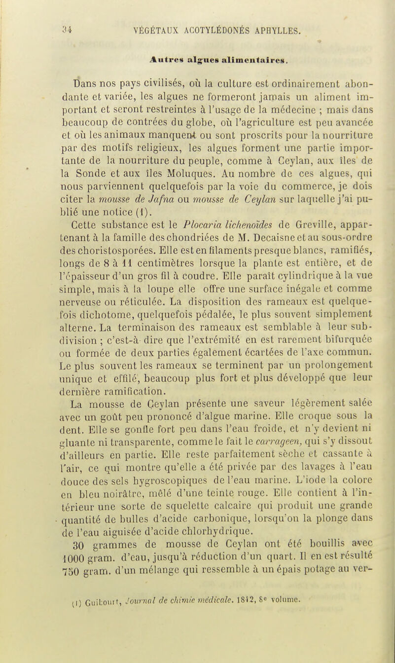 Autres alg^ues alimentaires. dans nos pays civilisés, où la culture est ordinairement abon- dante et variée, les algues ne formeront jamais un aliment im- portant et seront restreintes à l'usage de la médecine ; mais dans beaucoup de contrées du globe, où l'agriculture est peu avancée et où les animaux manquent ou sont proscrits pour la nourriture par des motifs religieux, les algues forment une partie impor- tante de la nourriture du peuple, comme à Ceylan, aux îles de la Sonde et aux îles Moluques. Au nombre de ces algues, qui nous parviennent quelquefois par la voie du commerce, je dois citer la mousse de Jafna ou mousse de Ceylan sur laquelle j'ai pu- blié une notice (1). Cette substance est le Plocaria liclienoïdes de Greville, appar- tenant à la famille des chondriées de M. Decaisne et au sous-ordre deschoristosporées. Elle est en filaments presque blancs, ramifiés, longs de 8 à 11 centimètres lorsque la plante est entière, et de l'épaisseur d'un gros fil à coudre. Elle paraît cylindrique à la vue simple, mais à la loupe elle offre une surface inégale et comme nerveuse ou réticulée. La disposition des rameaux est quelque- fois dicliotome, quelquefois pédalée, le plus souvent simplement alterne. La terminaison des rameaux est semblable à leur sub- division ; c'est-à dire que l'extrémité en est rarement bifurquée ou formée de deux parties également écartées de l'axe commun. Le plus souvent les rameaux se terminent par un prolongement unique et effilé, beaucoup plus fort et plus développé que leur dernière ramification. La mousse de Ceylan présente une saveur légèrement salée avec un goût peu prononcé d'algue marine. Elle croque sous la dent. Elle se gonfle fort peu dans l'eau froide, et n'y devient ni gluante ni transparente, comme le fait le carrageen, qui s'y dissout d'ailleurs en partie. Elle reste parfaitement sèche et cassante à l'air, ce qui montre qu'elle a été privée par des lavages à l'eau douce des sels hygroscopiques de l'eau marine. L'iode la colore en bleu noirâtre, mêlé d'une teinte rouge. Elle contient à l'in- térieur une sorte de squelette calcaire qui produit une grande quantité de bulles d'acide carbonique, lorsqu'on la plonge dans de l'eau aiguisée d'acide chlorbydrique. 30 grammes de mousse de Ceylan ont été bouillis avec 1000 gram. d'eau, jusqu'à réduction d'un quart. Il en est résulté 750 gram. d'un mélange qui ressemble à un épais potage au ver- ;l) Guibouit, Journal de chimie médicale. 18i2, volimie.