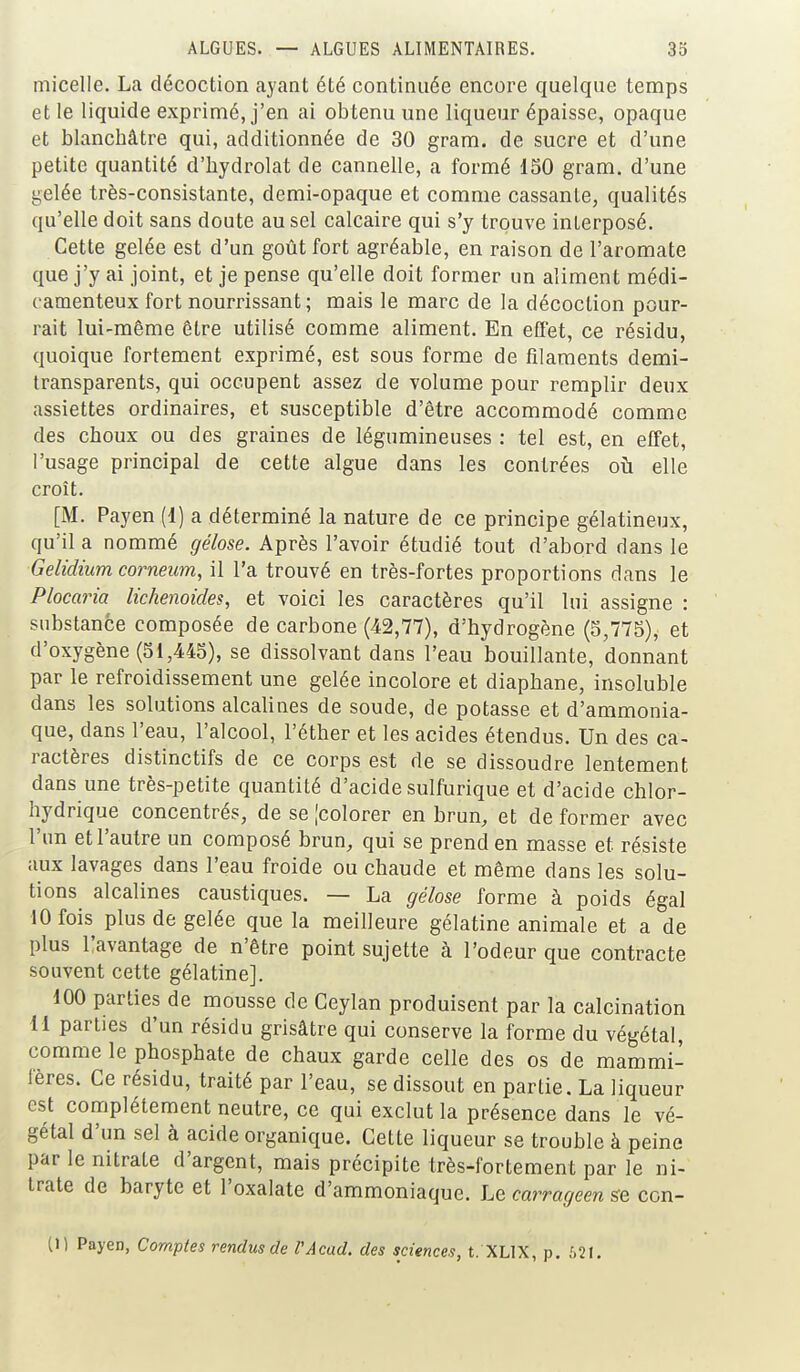 micelle. La décoction ayant été continuée encore quelque temps et le liquide exprimé, j'en ai obtenu une liqueur épaisse, opaque et blanchâtre qui, additionnée de 30 gram. de sucre et d'une petite quantité d'hydrolat de cannelle, a formé 130 gram. d'une gelée très-consistante, demi-opaque et comme cassante, qualités qu'elle doit sans doute au sel calcaire qui s'y trouve interposé. Cette gelée est d'un goût fort agréable, en raison de l'aromate que j'y ai joint, et je pense qu'elle doit former un aliment médi- camenteux fort nourrissant; mais le marc de la décoction pour- rait lui-même être utilisé comme aliment. En elïet, ce résidu, quoique fortement exprimé, est sous forme de filaments demi- transparents, qui occupent assez de volume pour remplir deux assiettes ordinaires, et susceptible d'être accommodé comme des choux ou des graines de légumineuses : tel est, en effet, l'usage principal de cette algue dans les contrées oîi elle croît. [M. Payen (1) a déterminé la nature de ce principe gélatineux, qu'il a nommé gélose. Après l'avoir étudié tout d'abord dans le Gelidium corneum, il l'a trouvé en très-fortes proportions dans le Plocaria lichenoides, et voici les caractères qu'il lui assigne : substance composée de carbone (42,77), d'hydrogène (5,775), et d'oxygène (51,445), se dissolvant dans l'eau bouillante, donnant par le refroidissement une gelée incolore et diaphane, insoluble dans les solutions alcalines de soude, de potasse et d'ammonia- que, dans l'eau, l'alcool, l'éther et les acides étendus. Un des ca- ractères distinctifs de ce corps est de se dissoudre lentement dans une très-petite quantité d'acide sulfurique et d'acide chlor- hydrique concentrés, de se [colorer en brun, et de former avec l'un et l'autre un composé brun, qui se prend en masse et résiste aux lavages dans l'eau froide ou chaude et même dans les solu- tions alcalines caustiques. — La gélose forme à poids égal 10 fois plus de gelée que la meilleure gélatine animale et a de plus llavantage de n'être point sujette à l'odeur que contracte souvent cette gélatine]. 100 parties de mousse de Ceylan produisent par la calcination 11 parties d'un résidu grisâtre qui conserve la forme du végétal, comme le phosphate de chaux garde celle des os de mammi- fères. Ce résidu, traité par l'eau, se dissout en partie. La liqueur est complètement neutre, ce qui exclut la présence dans le vé- gétal d'un sel à acide organique. Cette liqueur se trouble à peine par le nitrate d'argent, mais précipite très-fortement par le ni- trate de baryte et l'oxalate d'ammoniaque. Le carrageen se con- (1) Payen, Comptes rendus de VAcud. des sciences, t. XLIX, p. 621.