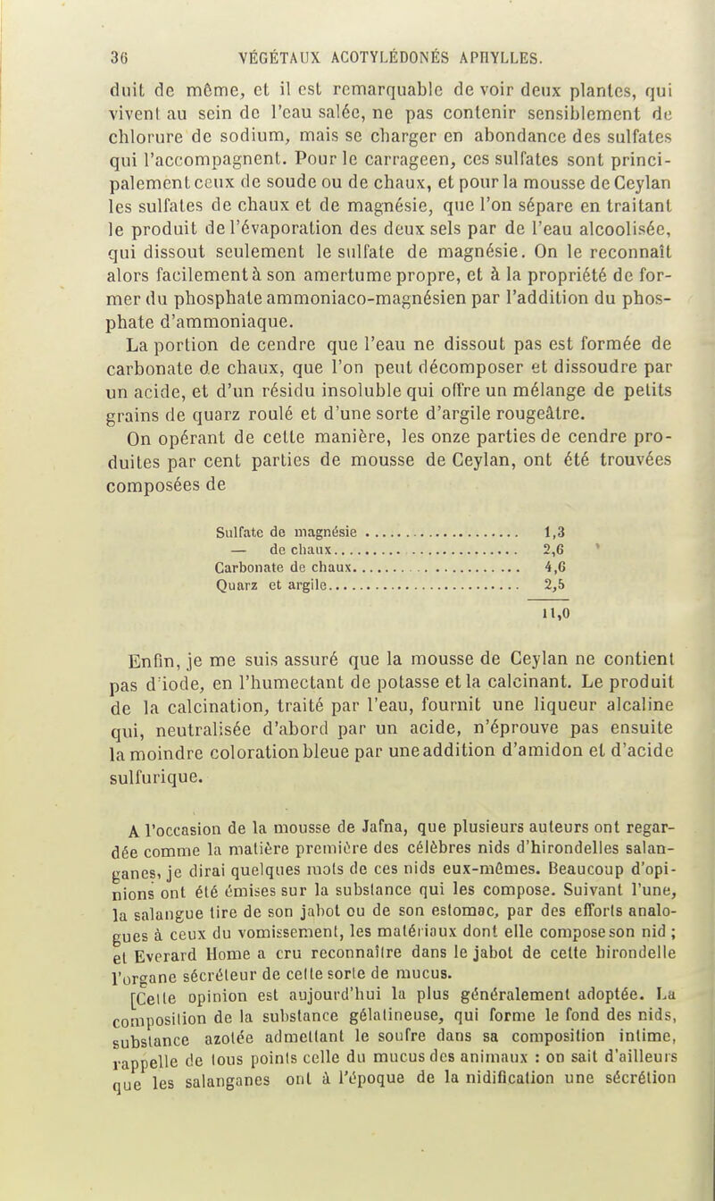 duit de môme, et il est remarquable de voir deux plantes, qui viveni au sein de l'eau salée, ne pas contenir sensiblement de chlorure de sodium, mais se charger en abondance des sulfates qui l'accompagnent. Pour le carrageen, ces sulfates sont princi- palement ceux de soude ou de chaux, et pour la mousse de Ceylan les sulfates de chaux et de magnésie, que l'on sépare en traitant le produit de l'évaporation des deux sels par de l'eau alcoolisée, qui dissout seulement le sulfate de magnésie. On le reconnaît alors facilement à son amertume propre, et à la propriété de for- mer du phosphate ammoniaco-magnésien par l'addition du phos- phate d'ammoniaque. La portion de cendre que l'eau ne dissout pas est formée de carbonate de chaux, que l'on peut décomposer et dissoudre par un acide, et d'un résidu insoluble qui offre un mélange de petits grains de quarz roulé et d'une sorte d'argile rougeâlre. On opérant de cette manière, les onze parties de cendre pro- duites par cent parties de mousse de Ceylan, ont été trouvées composées de Sulfate de magnésie 1,3 — de chaux 2,6 Carbonate de chaux 4,6 Quarz et argile 2,5 11,0 Enfin, je me suis assuré que la mousse de Ceylan ne contient pas d'iode, en l'humectant de potasse et la calcinant. Le produit de la calcination, traité par l'eau, fournit une liqueur alcaline qui, neutralisée d'abord par un acide, n'éprouve pas ensuite la moindre coloration bleue par une addition d'amidon et d'acide sulfurique. A l'occasion de la mousse de Jafna, que plusieurs auteurs ont regar- dée comme la matière première des célèbres nids d'hirondelles salan- ganesi je dirai quelques mois de ces nids eux-mCmes. Beaucoup d'opi- nions ont été émises sur la substance qui les compose. Suivant l'une, la salangue tire de son jabot ou de son estomac, par des efforts analo- gues à ceux du vomissement, les matériaux dont elle compose son nid ; et Evcrard Home a cru rcconnaîlre dans le jabot de celte hirondelle l'or-^ane sécréteur de celle sorte de mucus. [Celle opinion est aujourd'hui la plus généralement adoptée. La composition de la substance gélatineuse, qui forme le fond des nids, subslancc azolée admellant le soufre dans sa composition intime, rappelle de tous points celle du mucus des animaux : on sait d'ailleurs nue les salanganes ont à l'époque de la nidification une sécrétion