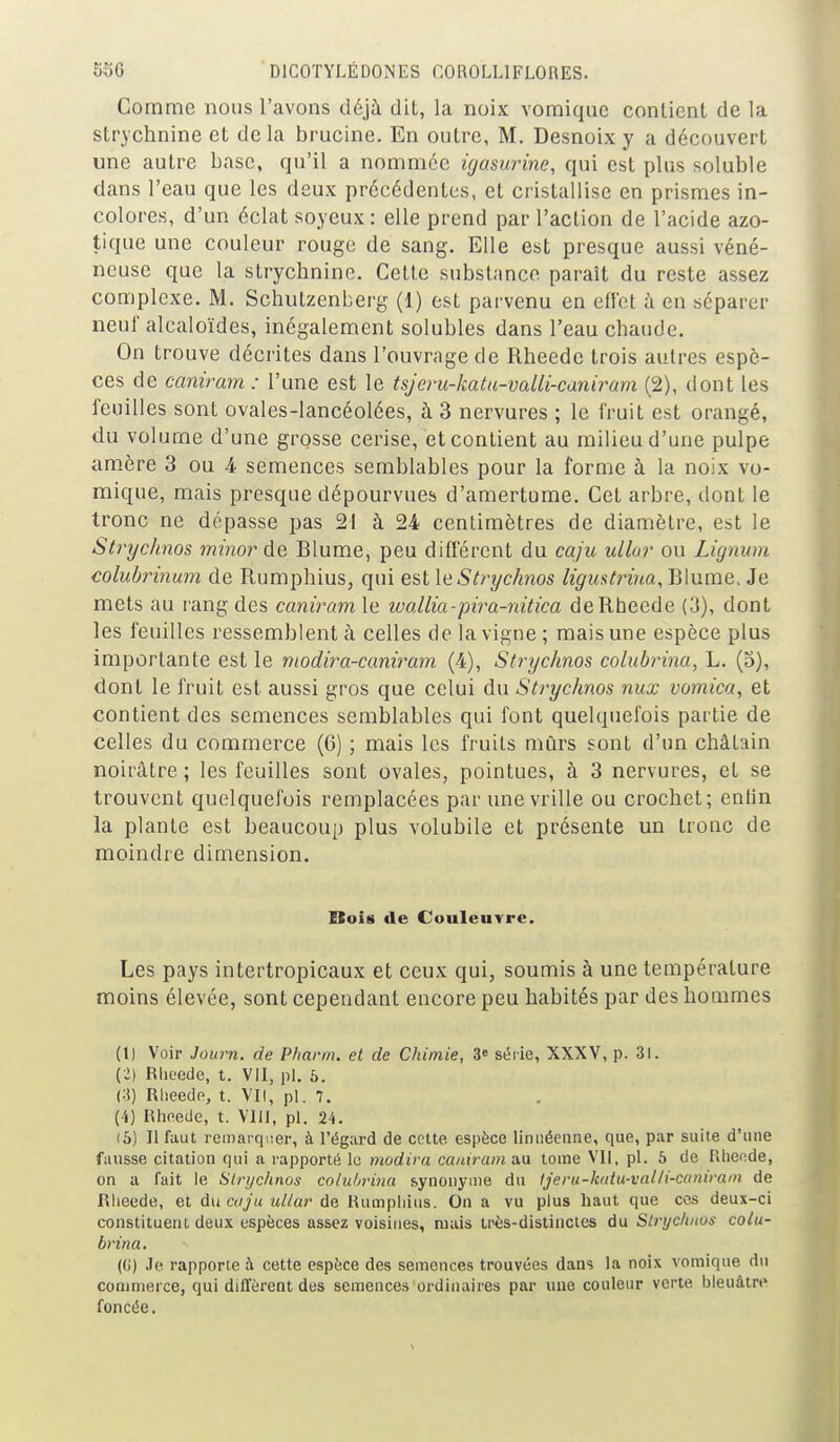 Comme nous l'avons déjà dit, la noix vomiquc contient de la strychnine et delà brucine. En outre, M. Desnoix y a découvert une autre base, qu'il a nommée igasurine, qui est plus soluble dans l'eau que les deux précédentes, et cristallise en prismes in- colores, d'un éclat soyeux : elle prend par l'action de l'acide azo- tique une couleur rouge de sang. Elle est presque aussi véné- neuse que la strychnine. Cette substance paraît du reste assez complexe. M. Schutzenberg (1) est parvenu en effet à en séparer neuf alcaloïdes, inégalement solubles dans l'eau chaude. On trouve décrites dans l'ouvrage de Rheede trois autres espè- ces de caniram : l'une est le tsjem-katu-valli-caniram (2), dont les feuilles sont ovales-lancéolées, à 3 nervures ; le fruit est orangé, du volume d'une grosse cerise, et contient au milieu d'une pulpe amère 3 ou 4 semences semblables pour la forme à la noix vo- mique, mais presque dépourvues d'amertume. Cet arbre, dont le tronc ne dépasse pas 21 à 24 centimètres de diamètre, est le Stryclinos minor de Blume, peu différent du caju ullor ou Lignum colubrinum de Rumphius, qui est \eStrychnos ligmtrina, Blume. Je mets au rang des caniram le wallia-pira-nitica de Rheede (3), dont les feuilles ressemblent à celles de la vigne ; mais une espèce plus importante est le modira-caniram (4), Stryclinos colubrina, L. (5), dont le fruit est aussi gros que celui du Stryclinos nux vomica, et contient des semences semblables qui font quelquefois partie de celles du commerce (6) ; mais les fruits mûrs sont d'un châtain noirâtre; les feuilles sont ovales, pointues, à 3 nervures, et se trouvent quelquefois remplacées par une vrille ou crochet; entin la plante est beaucoup plus volubile et présente un tronc de moindre dimension. Bois de Couleuvre. Les pays intertropicaux et ceux qui, soumis à une température moins élevée, sont cependant encore peu habités par des hommes (1) Voir Journ. de P/iarm. et de Chimie, 3» série, XXXV, p. 31. (2) Rheede, t. Vil, pl. 6. Rheede, t. VII, pl. 7. (4) Rheede, t. VIII, pl. 24. (5) Il faut remarqiier, à l'égard de cette espèce liniiéenne, que, par suite d'une fausse citation qui a rapporté lu mudira caniram au tome VII, pl. 5 de Rhende, on a fait le Sinjchnos colubrina synonyme du Ijeru-katu-valli-caniram de Rheede, et àncoju ullar de Rumphius. On a vu plus haut que ces deux-ci constituent deux espèces assez voisines, mais très-distinctes du Stryc/tnos colu- brina. {()) Je rapporte à cette espèce des semences trouvées dans la noix vomique du commerce, qui diffèrent des semences ordinaires par une couleur verte bleuâtre foncée.