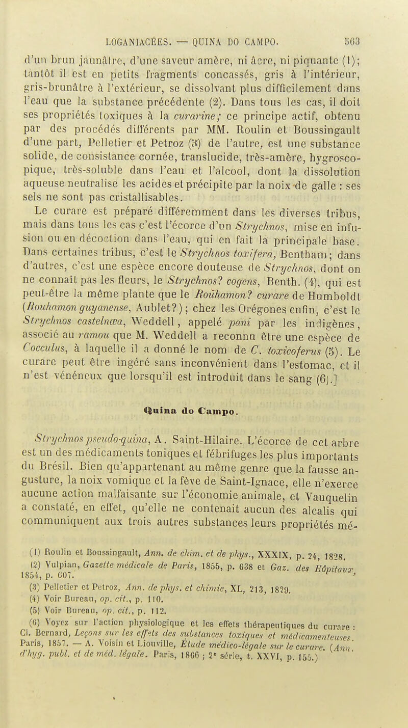 LOGANIACÉES. — QUINA DO CAMPO. ^03 d'un brun jauniUro, d'une saveur amère, ni âcro, ni piquante (I); tantôt il est en petits fragments concassés, gris à l'intérieur, gris-brunâtre à l'extérieur, se dissolvant plus difficilement dans l'eau que la substance précédente (2). Dans tous les cas, il doit ses propriétés toxiques à la curarine; ce principe actif, obtenu par des procédés différents par MM. Roulin et Boussingault d'une part. Pelletier et Petroz (H) de l'autre, est une substance solide, de consistance cornée, translucide, très-amère, hygrosco- pique, très-soluble dans l'eau et l'alcool, dont la dissolution aqueuse neutralise les acides et précipite par la noix-de galle : ses sels ne sont pas crislallisables. Le curare est préparé différemment dans les diverses tribus, mais dans tous les cas c'est l'écorce d'un Strychnos, mise en infu- sion ou en décoction dans l'eau, qui en fait la principale base. Dans certaines tribus, c'est le Strychnos toxifera, Bentbam; dans d'autres, c'est une espèce encore douteuse de Stnjchnos, dont on ne connaît pas les fleurs, le Strychnos? cogens, Benth. (4), qui est peut-être la même plante que le Roûhamonl curare de Humboldt [Rouhamon guyanense, Aublet?); cbez les Orégones enfin, c'est le Strychnos cas^e/nf6?a, Weddell, appelé pani par les indigènes, associé au ramou que M. Weddell a reconnu être une espèce de Coccidus, à laquelle il a donné le nom de C. toxicofems (5). Le curare peut être ingéré sans inconvénient dans l'estomac, et il n'est vénéneux que lorsqu'il est introduit dans le sang (6).'] Quina do Campo. Strychnospseudo-quina, k. Saint-Hilaire. L'écorce de cet arbre est un des médicaments toniques et fébrifuges les plus importants du Brésil. Bien qu'appartenant au même genre que la fausse an- gusture, la noix vomique et la fève de Saint-Ignace, elle n'exerce aucune action malfaisante sur l'économie animale, et Vauquelin a constaté, en effet, qu'elle ne contenait aucun des alcalis qui communiquent aux trois autres substances leurs propriétés mc- (1) Roulin et Boussingault, Ann. de cliim. et de phys., XXXIX, p. 24 1828. (2) S\i\\^VAn, Gazelle médicale de Paris, 1855, p. G38 et Gaz. des Hôpitaux 1854, p. G07. (3) Pelletier et Putroz, Ann. de phys. et chimie, XL, 213, 1829, (4) Voir Bureau, op. cit.., p. 110. (5) Voir Bureau, op. cit., p. I12. (G) Voyez sur l'action pliysiologique et les effets tliérapeutiqups du curare • Cl. Bernard, Leçons sur les eff'ils des substances toxiques et mûdicainenteuses ' Paris, 1857. — A. Voisin et Liouville, Élude mëdico-légale sur le curare (Ann