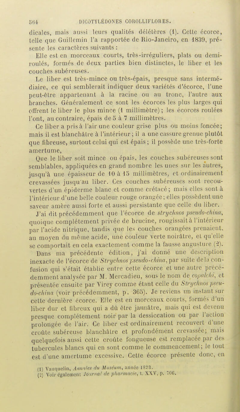 dicales, mais aussi leurs qualités délétères (4). Cette écorce, telle que Guillcmin l'a rapportée de llio-Janeiro, en 1839, pré- sente les caractères suivants : Elle est en morceaux courts, très-irréguliers, plats ou demi- roulés, formés de deux parties bien distinctes, le liber et les couches subéreuses. Le liber est très-mince ou très-épais, presque sans intermé- diaire, ce qui semblerait indiquer deux variétés d'écorce, l'une peut-être appartenant à la racine ou au tronc, l'autre aux branches. Généralement ce sont les écorces les plus larges qui offrent le liber le plus mince (1 millimètre) ; les écorces roulées l'ont, au contraire, épais de5 à 7 millimètres. Ce liber a pris à l'air une couleur grise plus ou moins foncée; mais il est blanchâtre à l'intérieur ; il a une cassure grenue plutôt que fibreuse, surtout celui qui est épais ; il possède une très-forte amertume, Que le liber soit mince ou épais, les couches subéreuses sont semblables, appliquées en grand nombre les unes sur les autres, jusqu'à une épaisseur de 10 à IS millimètres, et ordinairement crevassées jusqu'au liber. Ces couches subéreuses sont recou- vertes d'un épiderme blanc et comme crétacé; mais elles sont à l'intérieur d'une belle couleur rouge orangée; elles possèdent une saveur amère aussi forte et aussi persistante que celle du liber. J'ai dit précédemment que l'écorce de strychnos pseudo-china, quoique complètement privée de brucine, rougissait à l'intérieur par l'acide nitrique, tandis que les couches orangées prenaient, au moyen du même acide, une couleur verte noirâtre, et qu'elle se comportait en cela exactement comme la fausse angusture (-2). Dans ma précédente édition, j'ai donné une description inexacte de l'écorce de Strychnos pseiido-c/nna.pav suite delà con- fusion qui s'était établie entre cette écorce et une autre précé- demment analysée par M. Mercadieu, sous le nom de copalc/ii, et présentée ensuite par Virey comme étant celle du Strychnos pseu- do-china (voir précédemment, p. 365). Je reviens un instant sur cette dernière écorce. Elle est en morceaux courts, formés d'un liber dur et fibreux qui a dû être jaunâtre, mais qui est devenu presque complètement noir par la dessiccation ou par l'action prolongée de l'air. Ce liber est ordinairement recouvert d'une croûte subéreuse blanchâtre et profondément crevassée; mais quelquefois aussi cette croûte fongueuse est remplacée par des tubercules blancs qui en sont comme le commencement; le tout est d'une amertume excessive. Cette écorce présente donc, en (1) Vaiiquelin, Annnles du Muséum, année 1823. (2) Voir également Jo irnal de pharmacie, t. XXV, p. 70C.