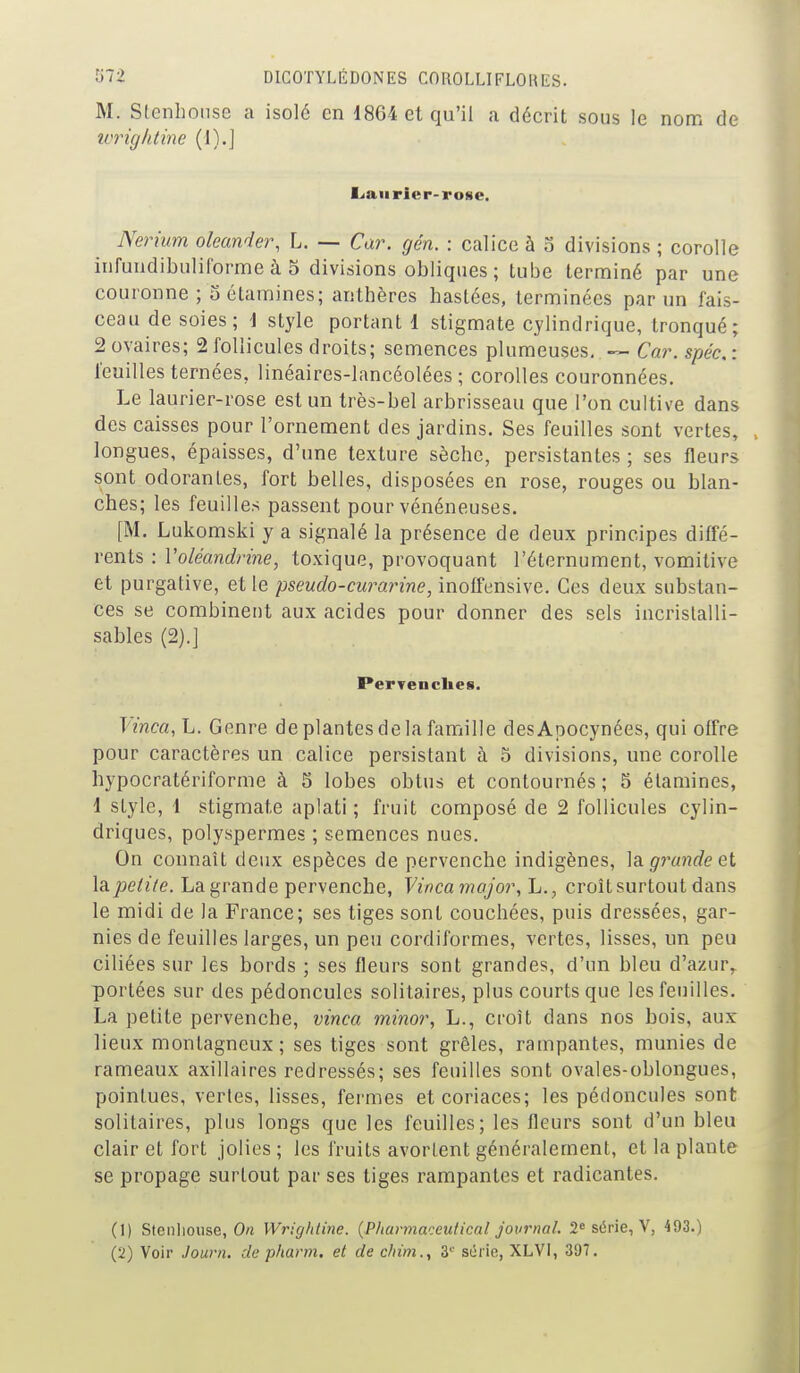 M. Stenhonse a isolé en 1864 et qu'il a décrit sous le nom de wrightine (1).J Lan rier-rose. Nerium oleander, L. — Car. gén. : calice à 3 divisions ; corolle infuudibuliforme à 5 divisions obliques ; tube terminé par une couronne ; o étamines; anthères haslces, terminées par un fais- ceau de soies; i style portant 1 stigmate cylindrique, tronqué; 2 ovaires; 2 follicules droits; semences plumeuses. ~ Car. spéc, : feuilles ternées, linéaires-lancéolées ; corolles couronnées. Le laurier-rose est un très-bel arbrisseau que l'on cultive dans des caisses pour l'ornement des jardins. Ses feuilles sont vertes, longues, épaisses, d'une texture sèche, persistantes ; ses fleurs sont odorantes, fort belles, disposées en rose, rouges ou blan- ches; les feuilles passent pour vénéneuses. [M. Lukomski y a signalé la présence de deux principes diffé- rents : Voléandrine, toxique, provoquant l'éternument, vomitive et purgative, et le pseudo-curarine, inolfensive. Ces deux substan- ces se combinent aux acides pour donner des sels incristalli- sables (2).] PerTcnclies. Vinca, L. Genre de plantes de la famille desApocynées, qui offre pour caractères un calice persistant à ô divisions, une corolle hypocratériforme à 5 lobes obtus et contournés ; 5 étamines, 1 style, 1 stigmate aplati ; fruit composé de 2 follicules cylin- driques, polyspermes ; semences nues. On connaît deux espèces de pervenche indigènes, ]a. grande et la petite. La grande pervenche, Vinca major, L., croît surtout dans le midi de la France; ses tiges sont couchées, puis dressées, gar- nies de feuilles larges, un peu cordiformes, vertes, lisses, un peu ciliées sur les bords ; ses fleurs sont grandes, d'un bleu d'a/Auv portées sur des pédoncules solitaires, plus courts que les feuilles. La petite pervenche, vinca minor, L., croît dans nos bois, aux lieux montagneux; ses tiges sont grêles, rampantes, munies de rameaux axillaires redressés; ses feuilles sont ovales-oblongues, pointues, vertes, lisses, fermes et coriaces; les pédoncules sont solitaires, plus longs que les feuilles; les fleurs sont d'un bleu clair et fort jolies; les fruits avortent généralement, et la plante se propage surtout par ses tiges rampantes et radicantes. (1) Stenlioiise, On Wrightine. (Pharmaceufical journal. 2« série, V, 493.)