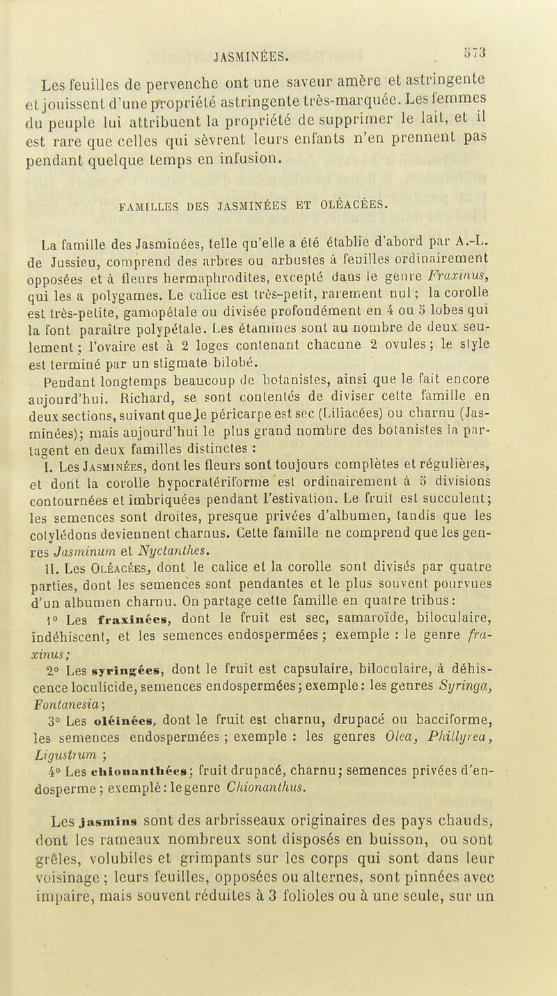 JASMINÉES. . S'3 Les feuilles de pervenche ont une saveur amère et astringente et jouissent d'une propriété astringente très-marquée. Leslemmes du peuple lui attribuent la propriété de supprimer le lait, et il est rare que celles qui sèvrent leurs enfants n'en prennent pas pendant quelque temps en infusion. FAMILLES DES JASMINÉES ET OLÉACÉES. La faaiille des Jasminées, telle qu'elle a élé établie d'abord par A.-L. de Jussieu, comprend des arbres ou arbustes à feuilles ordinairement opposées et à fleurs hermaphrodites, excepté dans le genre Fraxinus, qui les a polygames. Le calice est très-petit, rarement nul ; la corolle est très-petite, gamopétale ou divisée profondément en 4 ou S lobes qui la font paraître polypétale. Les étamines sont au nombre de deux seu- lement ; l'ovaire est à 2 loges contenant chacune 2 ovules ; le siyle est terminé par un stigmate bilobé. Pendant longtemps beaucoup de botanistes, ainsi que le fait encore aujourd'hui. Richard, se sont contentés de diviser cette famille en deux sections, suivant queje péricarpe est soc (Liliacées) ou charnu (Jas- minées); mais aujourd'hui le plus grand nombre des botanistes la par- tagent en deux familles distinctes : L Les Jasminées, dont les fleurs sont toujours complètes et régulières, et dont la corolle hypocratériforme est ordinairement à 3 divisions contournées et imbriquées pendant l'estivatiou. Le fruit est succulent; les semences sont droites, presque privées d'albumen, tandis que les cotylédons deviennent charnus. Cette famille ne comprend que les gen- res Jasminum et Nyctanthes. II. Les Oléacées, dont le calice et la corolle sont divisés par quatre parties, dont les semences sont pendantes et le plus souvent pourvues d'un albumen charnu. On partage cette famille en quatre tribus: 1° Les fraxînces, dont le fruit est sec, samaroïde, biloculaire, indéhiscent, et les semences endospermées ; exemple : le genre fra- xinus ; 2° Les syrîngées, dont le fruit est capsulaire, biloculaire, à déhis- ceaceloculicide,semences endosperméesjexemple: les genres Syringa, Fontanesia ; 3 Les oléinées, dont le fruit est charnu, drupacé ou bacciforme, les semences endospermées ; exemple : les genres Olca, Phillyrea, Ligustrum ; 4° Les cliîonantliées; fruit drupacé, charnu; semences privées d'en- dosperme; exempté: le genre Chionanthus. Les jasmins sont des arbrisseaux originaires des pays chauds, dont les rameaux nombreux sont disposés en buisson, ou sont grêles, volubiles et grimpants sur les corps qui sont dans leur voisinage ; leurs feuilles, opposées ou alternes, sont pinnées avec