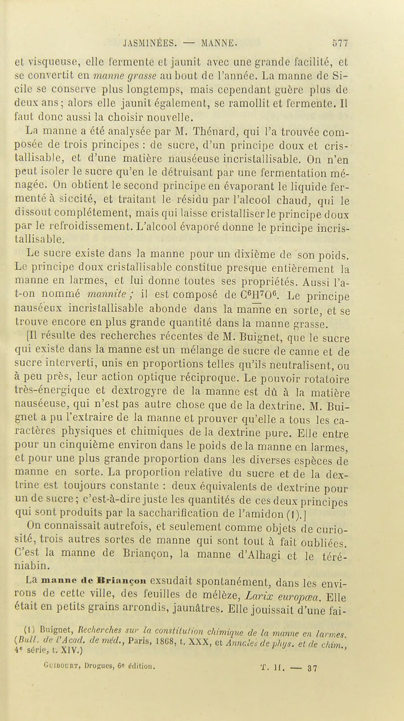 el visqueuso, clic i'ermente et jaunit avec une grande facilité, et se convertit en manne grasse au bout de l'année. La manne de Si- cile se conserve plus longtemps, mais cependant guère plus de deux ans; alors elle jaunit également, se ramollit et fermente. Il faut donc aussi la choisir nouvelle. La manne a été analysée par M. Thénard, qui l'a trouvée com- posée de trois principes : de sucre, d'un principe doux et cris- tallisable, et d'une matière nauséeuse incristallisable. On n'en peut isoler le sucre qu'en le détruisant par une fermentation mé- nagée. On obtient le second principe en évaporant le liquide fer- menté à siccité, et traitant le résidu par l'alcool chaud, qui le dissout complètement, mais qui laisse cristalliser le principe doux par le refroidissement. L'alcool évaporé donne le principe incris- tallisable. Le sucre existe dans la manne pour un dixième de son poids. Le principe doux cristallisable constitue presque entièrement la manne en larmes, et lui donne toutes ses propriétés. Aussi l'a- t-on nommé mannite ; il est composé de CWO^ Le principe nauséeux incristallisable abonde dans la maïme en sorte, et se trouve encore en plus grande quantité dans la manne grasse. [Il résulte des recherches récentes de M. Buignet, que le sucre qui existe dans la manne est un mélange de sucre de canne et de sucre interverti, unis en proportions telles qu'ils neutralisent, ou à peu près, leur action optique réciproque. Le pouvoir rotatoire très-énergique et dextrogyre de la manne est dû à la matière nauséeuse, qui n'est pas autre chose que de la dextrine. M. Bui- gnet a pu l'extraire de la manne et prouver qu'elle a tous les ca- ractères physiques et chimiques delà dextrine pure. Elle entre pour un cinquième environ dans le poids delà manne en larmes, et pour une plus grande proportion dans les diverses espèces de manne en sorte. La proportion relative du sucre et de la dex- trine est toujours constante : deux équivalents de dextrine pour un de sucre; c'est-à-dire juste les quantités de ces deux principes qui sont produits par la saccharification de l'amidon (I).] On connaissait autrefois, et seulement comme objets de curio- sité, trois autres sortes de manne qui sont tout à fait oubliées. C'est la manne de Briançon, la manne d'Alhagi et le téré- niabin. La manne de Urinnçon exsudait Spontanément, dans les envi- rons de cette ville, des feuilles de mélèze, Larix europœa. Elle était en petits grains arrondis, jaunâtres. Elle jouissait d'une fai- (!) Buignet, Recherches sur la constilulion chimique de la manne en larmes *