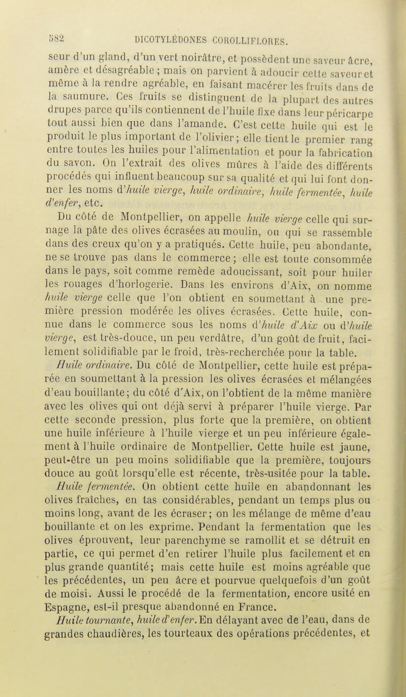 seur d'un gland, d'un vert noirâtre, et possèdent une saveur âcre, amère et désagréable ; mais on parvient à adoucir celle saveur et môme à la rendre agréable, en faisant macérer les fruits dans de la saumure. Ces fruits se distinguent de la plupart des autres drupes parce qu'ils contiennent de l'huile fixe dans leur péricarpe tout aussi bien que dans l'amande. C'est cette huile qui est le produit le plus important de l'olivier; elle tient le premier rang entre toutes les huiles pour l'alimentation et pour la fabrication du savon. On l'extrait des olives mûres à l'aide des difierents procédés qui influent beaucoup sur sa qualité et qui lui font don- ner les noms à:huile vierge, huile ordinaire, huile fermentée, huile d'enfer, etc. Du côté de Montpellier, on appelle huile vierge celle qui sur- nage la pâte des olives écrasées au moulin, ou qui se rassemble dans des creux qu'on y a pratiqués. Cette huile, peu abondante, ne se trouve pas dans le commerce; elle est toute consommée dans le pays, soit comme remède adoucissant, soit pour huiler les rouages d'horlogerie. Dans les environs d'Aix, on nomme huile vierge celle que l'on obtient en soumettant à une pre- mière pression modérée les olives écrasées. Cette huile, con- nue dans le commerce sous les noms d'huile d'Aix ou d'huile vierge, est très-douce, un peu verdâtre, d'un goût de fruit, faci- lement solidifiable par le froid, très-recherchée pour la table. Huile ordinaire. Du côté de Montpellier, cette huile est prépa- rée en soumettant à la pression les olives écrasées et mélangées d'eau bouillante; du côté d'Aix, on l'obtient de la même manière avec les olives qui ont déjà servi à préparer l'huile vierge. Par cette seconde pression, plus forte que la première, on obtient une huile inférieure à l'huile vierge et un peu inférieure égale- ment à l'huile ordinaire de Montpellier. Cette huile est jaune, peut-être un peu moins solidifiable que la première, toujours douce au goût lorsqu'elle est récente, très-usitée pour la table. Huile fermentée. On obtient cette huile en abandonnant les olives fraîches, en las considérables, pendant un temps plus ou moins long, avant de les écraser; on les mélange de même d'eau bouillante et on les exprime. Pendant la fermentation que les olives éprouvent, leur parenchyme se ramollit et se détruit en partie, ce qui permet d'en retirer l'huile plus facilement et en plus grande quantité; mais cette huile est moins agréable que les précédentes, un peu âcre et pourvue quelquefois d'un goût de moisi. Aussi le procédé de la fermentation, encore usité en Espagne, esl-il presque abandonné en France. Huile tournante, huile d'enfer.'En délayant avec de l'eau, dans de grandes chaudières, les tourteaux des opérations précédentes, et