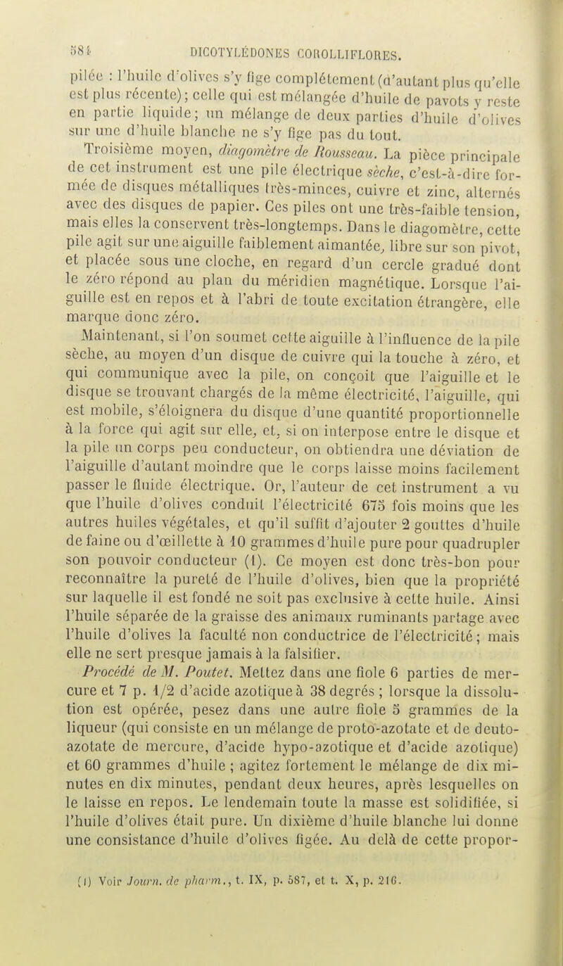 pilce : l'huile cFolivcs s'y fige complètement (û'auLant plus qu'elle est plus récente); celle qui est mélangée d'huile de pavots y reste en partie liquide; un mélange de deux parties d'huile d'olives sur une d'huile blanche ne s'y fige pas du tout. Troisième moyen, diagomètre de Rousseau. La pièce principale de cet instrument est une pile électrique sèche, c'est-à-dire for- mée de disques métalliques très-minces, cuivre et zinc, alternés avec des disques de papier. Ces piles ont une très-faible tension, mais elles la conservent très-longtemps. Dans le diagomètre, cette pile agit sur une aiguille faiblement aimantée, libre sur son pivot, et placée sous une cloche, en regard d'un cercle gradué dont le zéro répond au plan du méridien magnétique. Lorsque l'ai- guille est en repos et à l'abri de toute excitation étrangère, elle marque donc zéro. Maintenant, si l'on soumet cette aiguille à l'influence de la pile sèche, au moyen d'un disque de cuivre qui la touche à zéro, et qui communique avec la pile, on conçoit que l'aiguille et le disque se trouvant chargés de la même électricité, l'aiguille, qui est mobile, s'éloignera du disque d'une quantité proportionnelle à la force qui agit sur elle, et, si on interpose entre le disque et la pile un corps peu conducteur, on obtiendra une déviation de l'aiguille d'autant moindre que le corps laisse moins facilement passer le fluide électrique. Or, l'auteur de cet instrument a vu que l'huile d'olives conduit l'électricité 675 fois moins que les autres huiles végétales, et qu'il suffit d'ajouter 2 gouttes d'huile de faine ou d'oeillette à 10 grammes d'huile pure pour quadrupler son pouvoir conducteur (1). Ce moyen est donc très-bon pour reconnaître la pureté de l'huile d'olives, bien que la propriété sur laquelle il est fondé ne soit pas exclusive à cette huile. Ainsi l'huile séparée de la graisse des animaux ruminants partage avec l'huile d'olives la faculté non conductrice de l'électricité; mais elle ne sert presque jamais à la falsifier. Procédé de M. Poutet. Mettez dans une fiole 6 parties de mer- cure et 7 p. i/2 d'acide azotique à 38 degrés ; lorsque la dissolu- tion est opérée, pesez dans une autre fiole S grammes de la liqueur (qui consiste en un mélange de proto-azotate et de deuto- azotate de mercure, d'acide hypo-azotique et d'acide azotique) et 60 grammes d'huile ; agitez fortement le mélange de dix mi- nutes en dix minutes, pendant deux heures, après lesquelles on le laisse en repos. Le lendemain toute la masse est solidifiée, si l'huile d'olives était pure. Un dixième d'huile blanche lui donne une consistance d'huile d'olives figée. Au delà de cette propor-