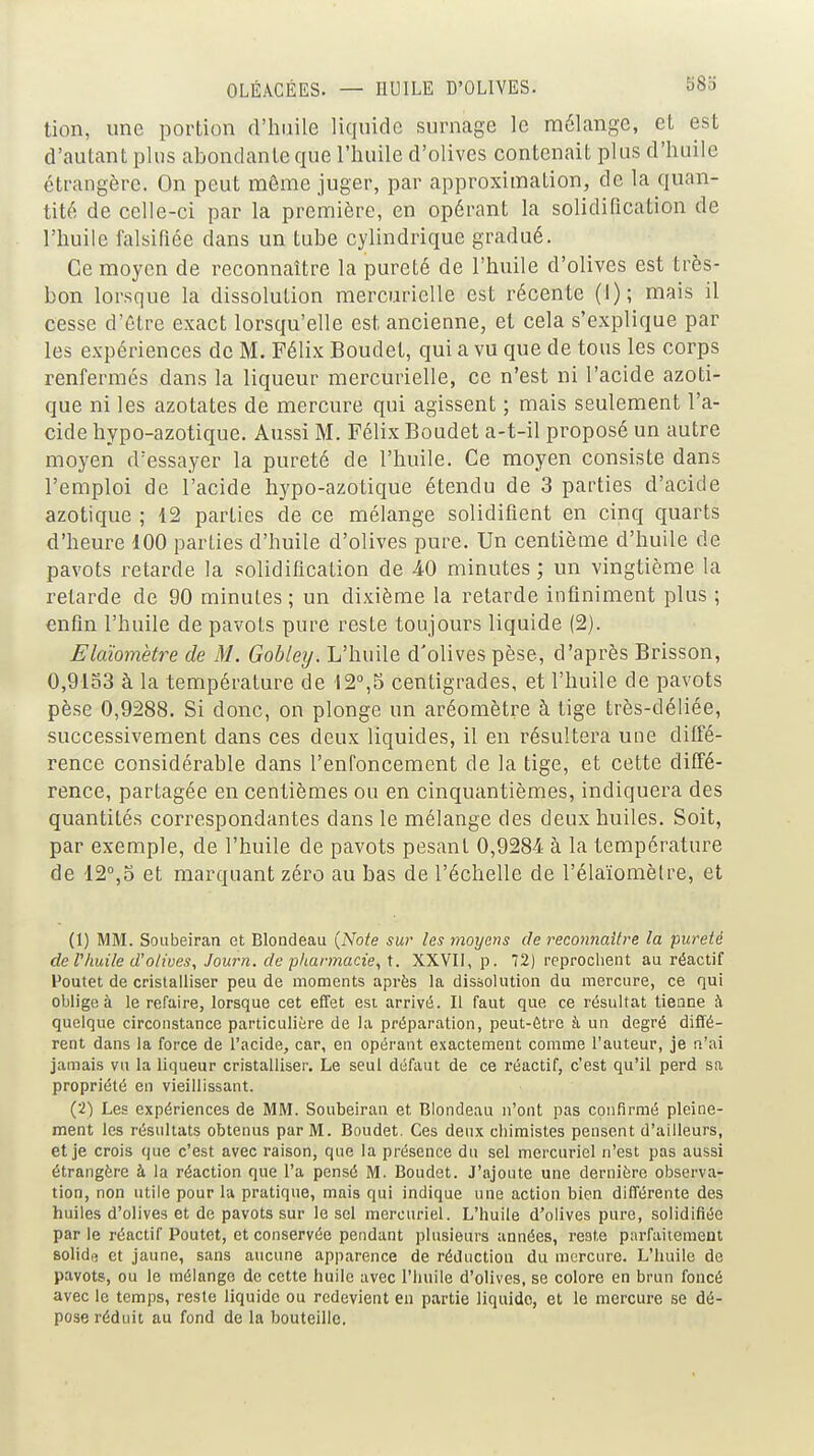 tion, une portion d'huile liquide surnage le mélange, et est d'autant plus abondante que l'huile d'olives contenait plus d'huile étrangère. On peut même juger, par approximation, de la quan- tité de celle-ci par la première, en opérant la solidification de l'huile falsifiée dans un tube cylindrique gradué. Ce moyen de reconnaître la pureté de l'huile d'olives est très- bon lorsque la dissolution mercurielle est récente (1); mais il cesse d'ôtre exact lorsqu'elle est ancienne, et cela s'explique par les expériences de M. Félix Boudet, qui a vu que de tous les corps renfermés dans la liqueur mercurielle, ce n'est ni l'acide azoti- que ni les azotates de mercure qui agissent ; mais seulement l'a- cide hypo-azotique. Aussi M. Félix Boudet a-t-il proposé un autre moyen d'essayer la pureté de l'huile. Ce moyen consiste dans l'emploi de l'acide hypo-azotique étendu de 3 parties d'acide azotique ; 12 parties de ce mélange solidifient en cinq quarts d'heure 100 parties d'huile d'olives pure. Un centième d'huile de pavots retarde la solidification de 40 minutes ; un vingtième la retarde de 90 minutes ; un dixième la retarde infiniment plus ; enfin l'huile de pavots pure reste toujours liquide (2). Elaiomètre de M. Gobley. L'huile d'olives pèse, d'après Brisson, 0,9133 à la température de 12°,5 centigrades, et l'huile de pavots pèse 0,9288. Si donc, on plonge un aréomètre à tige très-déliée, successivement dans ces deux liquides, il en résultera une diffé- rence considérable dans l'enfoncement de la tige, et cette diffé- rence, partagée en centièmes ou en cinquantièmes, indiquera des quantités correspondantes dans le mélange des deux huiles. Soit, par exemple, de l'huile de pavots pesant 0,9284 à la température de 12°,5 et marquant zéro au bas de l'échelle de l'élaïomèlre, et (1) MM. Soubeiran et Blondeau {Note sur les moyens de reconnaître la pureté de l'huile d'o/wes, Journ. de pharmacie, t. XXVII, p. 72) reprochent au réactif Poutet de cristalliser peu de moments après la dissolution du mercure, ce qui oblige à le refaire, lorsque cet effet esi arrivé. Il faut que ce résultat tienne h quelque circonstance particulière de la préparation, peut-être à un degré diffé- rent dans la force de l'acide, car, en opérant exactement comme l'auteur, je n'ai jamais vu la liqueur cristalliser. Le seul défaut de ce réactif, c'est qu'il perd sa propriété en vieillissant. (2) Les expériences de MM. Soubeiran et Blondeau n'ont pas confirmé pleine- ment les résultats obtenus par M. Boudet. Ces deux chimistes pensent d'ailleurs, et je crois que c'est avec raison, que la présence du sel mercuriel n'est pas aussi étrangère à la réaction que l'a pensé M. Boudet. J'ajoute une dernière observa- tion, non utile pour la pratique, mais qui indique une action bien différente des huiles d'olives et de pavots sur le sel mercuriel. L'huile d'olives pure, solidifiée par le réactif Poutet, et conservée pendant plusieurs années, reste parfaiiemeut solidfi et jaune, sans aucune apparence de réduction du mercure. L'huile de pavots, ou le mélange de cette huile avec l'huile d'olives, se colore en brun foncé avec le temps, reste liquide ou redevient eu partie liquide, et le mercure se dé- pose réduit au fond de la bouteille.