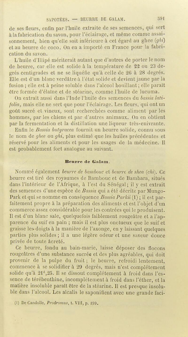 de ses fleurs, enfin par l'huile extraite de ses semences, qui sert à la fabrication du savon, pour l'éclairage, et même comme assai- sonnement, bien qu'elle soit inférieure à cet égard au ghee (ghi) et au beurre de coco. On en a importé en France pour la fabri- cation du savon. L'huile d'IUipé mériterait autant que d'autres de porter le nom de beurre, car elle est solide à la température de 22 ou 23 de- grés centigrades et ne se liquéfie qu'à celle de 26 à 28 degrés. Elle est d'un blanc verdâtreù l'état solide et devient jaune par la fusion ; elle est à peine soluble dans l'alcool bouillant ; elle paraît être formée d'élaïne et de stéarine, comme l'huile de lucuma. On extrait aussi dans l'Inde l'huile des semences du bassia lati- folia, mais elle ne sert que pour l'éclairage. Les fleurs, qui ont un goût sucré et vineux, sont recherchées comme aliment par les hommes, par les chiens et par d'autres animaux. On en obtient par la fermentation et la distillation une liqueur très-enivrante. Enfin le Bassia butyracea fournil un beurre solide, connu sous le nom de ghee ou ghi, plus estimé que les huiles précédentes et réservé pour les aliments et pour les usages de la médecine. Il est probablement fort analogue au suivant. Beuvre «le CSalam. Nomm.é également beurre de bambouc et beurre de shea {chi). Ce beurre est tiré des royaumes de Bambouc et de Bambara, situés dans l'intérieur de l'Afrique, à Test du Sénégal ; il y est extrait des semences d'une espèce de Bassia qui a été décrite par Mungo- Park et qui se nomme en conséquence Bassia Parkii (1) ; il est par- faitement propre à la préparation des aliments et est l'objet d'un commerce assez considérable pour les contrées qui le produisent. Il est d'un blanc sale, quelquefois faiblement rougeâtre et a l'ap- parence du suif en pain ; mais il est plus onctueux que le suif et graisse les-doigts à la manière de l'axonge, en y laissant quelques parties plus solides ; il a une légère odeur et une saveur douce privée de toute âcreté. Ce beurre, fondu au bain-marie, laisse déposer des flocons rougeâtres d'une substance sucrée et des plus agréables, qui doit provenir de la pulpe du fruit ; le beurre, refroidi lentement, commence à se solidifier à 29 degrés, mais n'est complètement solide qu'à 2i'i,2o. Il se dissout complètement à froid dans l'es- sence de térébenthine, incomplètement à froid dans l'éther, et la matière insoluble paraît être de la stéarine. Il est presque insolu- ble dans l'alcool. Les alcalis le saponifient avec une grande faci- (I) DeCandoUe, Prodromus, t. VllI, p. 199.