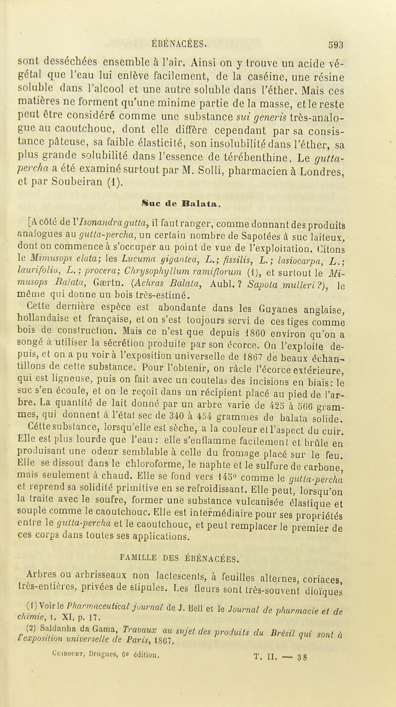 sont desséchées ensemble à l'air. Ainsi on y trouve un acide vé- gétal que l'eau lui enlève facilement, de la caséine, une résine soluble dans l'alcool et une autre soluble dans l'éther. Mais ces matières ne forment qu'une minime partie de la masse, et le reste peut être considéré comme une substance m ^enms très-analo- gue au caoutchouc, dont elle diffère cependant par sa consis- tance pâteuse, sa faible élasticilé, son insolubilité dans l'éther, sa plus grande solubilité dans l'essence de térébenthine. Le gutta- perc/ia a été examiné surtout par M. Solli, pharmacien à Londres, et par Soubeiran (1). Sine de Balata. [ACôté de Vlsonandragutta, il fautranger, comme donnant des produits analogues an gutla-percha, un certain nombre de Sapotées à suc laiteux, dont on commence à s'occuper au point de vue de l'exploitation. Citons le Mimusops elata; les Lucuma gigantea, L.; fissilis, L.; lasiocarpa, L.; laurifoHa., L.; procera; Clirysophyllum ramiflorum {{), et surtout le Mi- musops Balata, Gaertn. {Achras Balata, Aubl. ? Sapota mulleri ?), le même qui donne un bois très-estimé. Celte dernière espèce est abondante dans les Guyanes anglaise hollandaise et française, et on s'est toujours servi de ces tiges comme bois de consiruclion. Mais ce n'est que depuis 1860 environ qu'on a songé à utiliser la sécrétion produite par son écorce. On l'exploite de- puis, et on a pu voir à l'exposition universelle de 1867 de beaux échan- tillons de cette substance. Pour l'obtenir, on ràcle l'écorce extérieure, qui est ligneuse, puis on fait avec un coutelas des incisions en biais: le suc s'en écoule, et on le reçoit dans un récipient placé au pied de l'ar- bre. La quantité de lait donné par un arbre varie de 423 à 566 gram- mes, qui donnent à l'état sec de 340 à 454 grammes de balata solide. Cétte substance, lorsqu'elle est sèche, a la couleur et l'aspect du cuir'. Elle est plus lourde que l'eau : elle s'enflamme facilement et brûle en produisant une odeur semblable à celle du fromage placé sur le feu. Elle se dissout dans le chloroforme, le naphte et le sulfure de carbone' mais seulement à chaud. Elle se fond vers 145» comme le gutla-perchà et reprend sa solidité primitive en se refroidissant. Elle peut, lorsqu'on la traite avec le soufre, former une substance vulcanisée élastique et souple comme le caoutchouc. Elle est intermédiaire pour ses propriétés entre le guita-percha et le caoutchouc, et peut remplacer le premier de ces corps dans toutes ses applications. FAMILLE DES ÉBÉNACÉES. Arbres ou arbrisseaux non lactescents, à feuilles alternes, coriaces très-entières, privées de stipules. Les fleurs sont très-souvent dioïques (1) Voir le Pharmnceutical journal de J. Bell et le Journal de pharmacie et de chimie, t. XI, p. 17. (2) Sitldanlm da Gama Travaux au sujet des produits du Brésil qui sont ù lexposition universelle de Paris, ISCT. CimoimT, Drogues, Go édition. T. II, 3 8