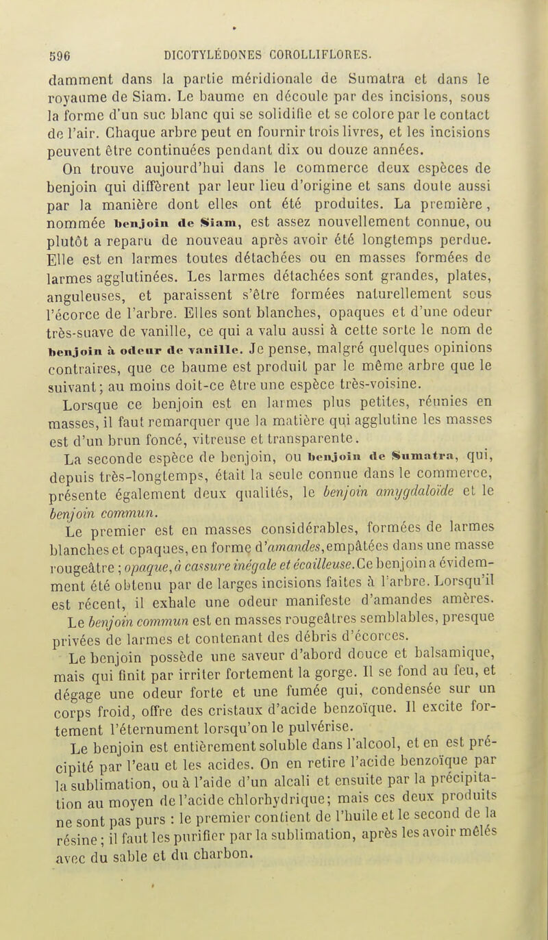 damment dans la partie méridionale de Sumatra et dans le royaume de Siam. Le baume en découle par des incisions, sous la forme d'un suc blanc qui se solidifie et se colore par le contact de l'air. Chaque arbre peut en fournir trois livres, et les incisions peuvent être continuées pendant dix ou douze années. On trouve aujourd'hui dans le commerce deux espèces de benjoin qui diffèrent par leur lieu d'origine et sans doute aussi par la manière dont elles ont été produites. La première, nommée benjoin «le Siam, cst assez nouvellement connue, ou plutôt a reparu de nouveau après avoir été longtemps perdue. Elle est en larmes toutes détachées ou en masses formées de larmes agglutinées. Les larmes détachées sont grandes, plates, anguleuses, et paraissent s'être formées naturellement sous l'écorce de l'arbre. Elles sont blanches, opaques et d'une odeur très-suave de vanille, ce qui a valu aussi à cette sorte le nom de benjoin à odeur de Taniiie. Je pense, malgré quelques opinions contraires, que ce baume est produit par le même arbre que le suivant; au moins doit-ce être une espèce très-voisine. Lorsque ce benjoin est en larmes plus petites, réunies en masses, il faut remarquer que la matière qui agglutine les masses est d'un brun foncé, vitreuse et transparente. La seconde espèce de benjoin, ou beiyoîn de Sumatra, qui, depuis très-longtemps, était la seule connue dans le commerce, présente également deux qualités, le benjoin amygdaloide et le benjoin commun. Le premier est en masses considérables, formées de larmes blanches et opaques, en forme d'am«nrfes,empâtées dans une masse rougeâtre ; opaque,à cassure inégale et écoilleuse.Ce benjoina évidem- ment été obtenu par de larges incisions faites à l'arbre. Lorsqu'il est récent, il exhale une odeur manifeste d'amandes amères. Le benjoin commun est en masses rougeâtres semblables, presque privées de larmes et contenant des débris d'écorces. Le benjoin possède une saveur d'abord douce et balsamique, mais qui finit par irriter fortement la gorge. Il se fond au feu, et dégage une odeur forte et une fumée qui, condensée sur un corps froid, offre des cristaux d'acide benzoïque. Il excite for- tement l'éternument lorsqu'on le pulvérise. Le benjoin est entièrement soluble dans l'alcool, et en est pré- cipité par l'eau et les acides. On en retire l'acide benzoïque par la sublimation, ou à l'aide d'un alcali et ensuite par la précipita- tion au moyen de l'acide chlorhydrique; mais ces deux prodmts ne sont pas purs : le premier contient de l'huile et le second de la résine ; il faut les purifier par la sublimation, après les avoir mêlés avec du sable et du charbon.