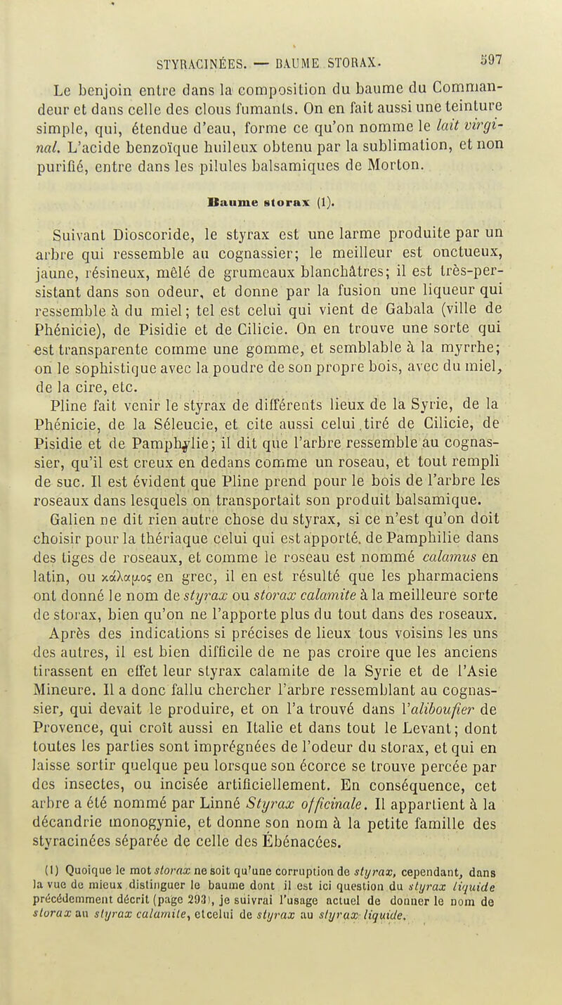 STYRÂCINÉES. — BAUME STORAX. ^97 Le benjoin entre dans la composition du baume du Comman- deur et dans celle des clous fumanls. On en fait aussi une teinture simple, qui, étendue d'eau, forme ce qu'on nomme le luit virgi- nal. L'acide benzoïque huileux obtenu par la sublimation, et non purifié, entre dans les pilules balsamiques de Morton. Baume storax (1). Suivant Dioscoride, le styrax est une larme produite par un arbre qui ressemble au cognassier; le meilleur est onctueux, jaune, résineux, mêlé de grumeaux blanchâtres; il est très-per- sistant dans son odeur, et donne par la fusion une liqueur qui ressemble à du miel; tel est celui qui vient de Gabala (ville de Phénicie), de Pisidie et de Cilicie. On en trouve une sorte qui €st transparente comme une gomme, et semblable à la myrrhe; on le sophistique avec la poudre de son propre bois, avec du miel, de la cire, etc. Pline fait venir le styrax de différents lieux de la Syrie, de la Phénicie, de la Séleucie, et cite aussi celui,tiré de Cilicie, de Pisidie et de Pamph^lie; il dit que l'arbre ressemble au cognas- sier, qu'il est creux en dedans comme un roseau, et tout rempli de suc. Il est évident que Pline prend pour le bois de l'arbre les roseaux dans lesquels on transportait son produit balsamique. Galien ne dit rien autre chose du styrax, si ce n'est qu'on doit choisir pour la thériaque celui qui est apporté, de Pamphilie dans des tiges de roseaux, et comme le roseau est nommé calamus en latin, ou xaXc<[/.oç en grec, il en est résulté que les pharmaciens ont donné le nom de styrax ou storax calamité à la meilleure sorte de storax, bien qu'on ne l'apporte plus du tout dans des roseaux. Après des indications si précises de lieux tous voisins les uns des autres, il est bien difficile de ne pas croire que les anciens tirassent en effet leur styrax calamité de la Syrie et de l'Asie Mineure. Il a donc fallu chercher l'arbre ressemblant au cognas- sier, qui devait le produire, et on l'a trouvé dans Valiboufier de Provence, qui croît aussi en Italie et dans tout le Levant; dont toutes les parties sont imprégnées de l'odeur du storax, et qui en laisse sortir quelque peu lorsque son écorce se trouve percée par des insectes, ou incisée artificiellement. En conséquence, cet arbre a été nommé par Linné Styrax officinale. Il appartient à la décandrie monogynie, et donne son nom à la petite famille des styracinées séparée de celle des Ébénacées. (I) Quoique le mot ^/orrtx ne soit qu^une corruption de ^/yraa;, cependant, dans la vue de mieux distinguer le baume dont il est ici question du styrax liquide précédemment décrit (page 2931, je suivrai l'usage actuel de doQuer le nom do storax au styrax calamité, elcelui de styrax au slyrax liquide.