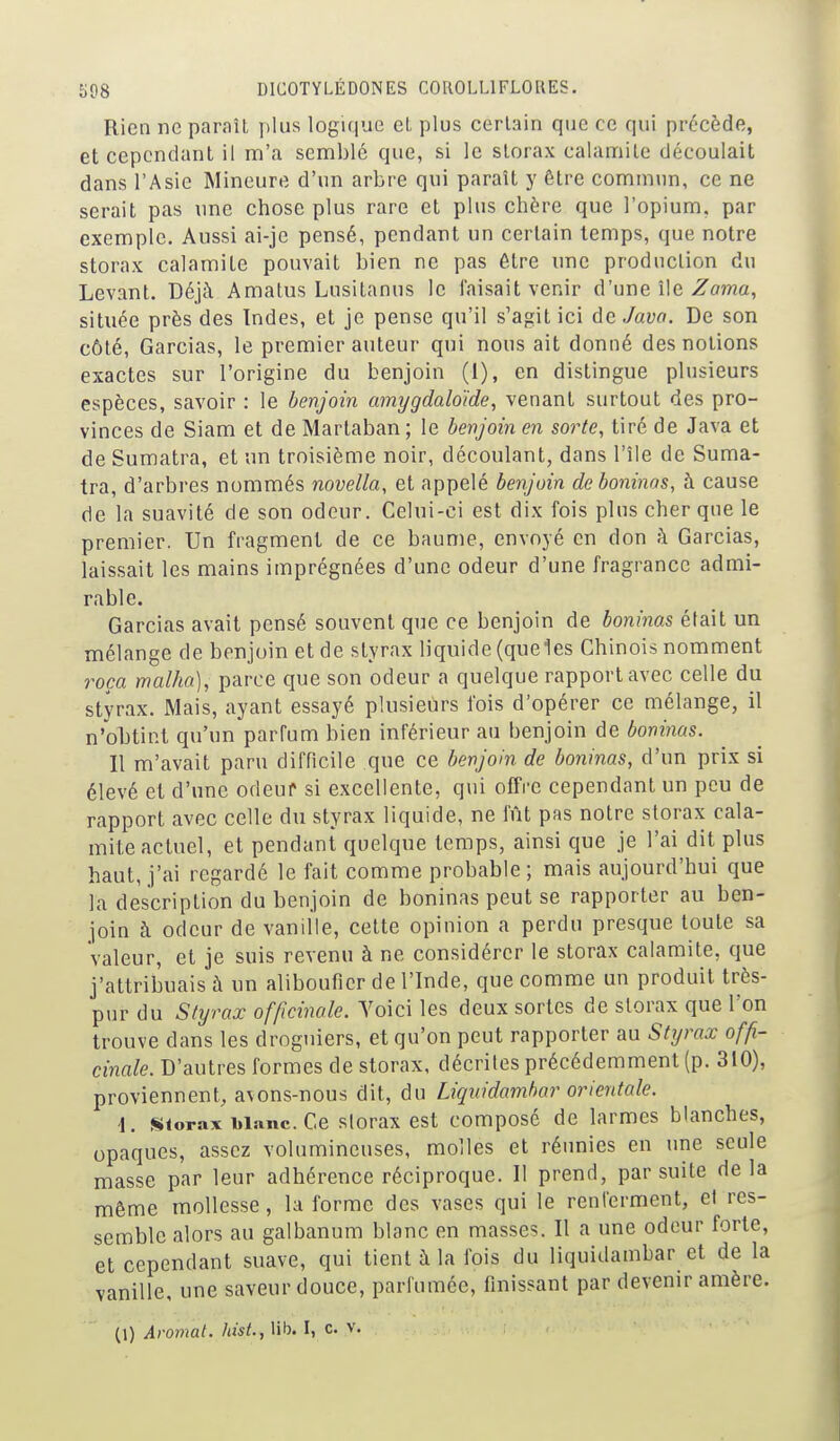 Rien ne paraît plus logique eL plus certain que ce qui précède, et cependant il m'a semblé que, si le slorax calamité découlait dans l'Asie Mineure d'un arbre qui paraît y être commun, ce ne serait pas une chose plus rare et plus chère que l'opium, par exemple. Aussi ai-jc pensé, pendant un certain temps, que notre storax calamité pouvait bien ne pas être une production du Levant. Déjà Amatus Lusitanus le faisait venir d'une île Zo?na, située près des Indes, et je pense qu'il s'agit ici de Java. De son côté, Garcias, le premier auteur qui nous ait donné des notions exactes sur l'origine du benjoin (1), en distingue plusieurs espèces, savoir : le benjoin amygdaloïde, venant surtout des pro- vinces de Siam et de Marlaban; le benjoin en sorte, tiré de Java et de Sumatra, et un troisième noir, découlant, dans l'île de Suma- tra, d'arbres nommés novella, et appelé benjoin deboninas, à cause de la suavité de son odeur. Celui-ci est dix fois plus cher que le premier. Un fragment de ce baume, envoyé en don à Garcias, laissait les mains imprégnées d'une odeur d'une fragrance admi- rable. Garcias avait pensé souvent que ce benjoin de boninas était un mélange de benjoin et de styrax liquide (queles Chinois nomment roça malha), parce que son odeur a quelque rapport avec celle du styrax. Mais, ayant essayé plusieurs fois d'opérer ce mélange, il n'obtint qu'un parfum bien inférieur au benjoin de boninas. Il m'avait paru difficile que ce benjoin de boninas, d'un prix si élevé et d'une odeuf si excellente, qui offre cependant un peu de rapport avec celle du styrax liquide, ne fût pas notre storax cala- mite actuel, et pendant quelque temps, ainsi que je l'ai dit plus haut, j'ai regardé le fait comme probable; mais aujourd'hui que la description du benjoin de boninas peut se rapporter au ben- join à odeur de vanille, cette opinion a perdu presque toute sa valeur, et je suis revenu à ne considérer le storax calamité, que j'attribuais à un alibouficr de l'Inde, que comme un produit très- pur du Styrax officinale. Yoici les deux sortes de storax que l'on trouve dans les droguiers, et qu'on peut rapporter au Styrax offi- cinale. D'autres formes de storax, décrites précédemment (p. 310), proviennent, avons-nous dit, du Liquidamhar orientale. \. storax blanc. Ce storax cst composc de larmes blanches, opaques, assez volumineuses, molles et réunies en une seule masse par leur adhérence réciproque. Il prend, par suite delà même mollesse, la forme des vases qui le renferment, et res- semble alors au galbanum blanc en masses. Il a une odeur forte, et cependant suave, qui tient à la fois du liquidamhar et de la vanille, une saveur douce, parfumée, finissant par devenir amère. (1) Aromat. hisL, lib. I, c. v.