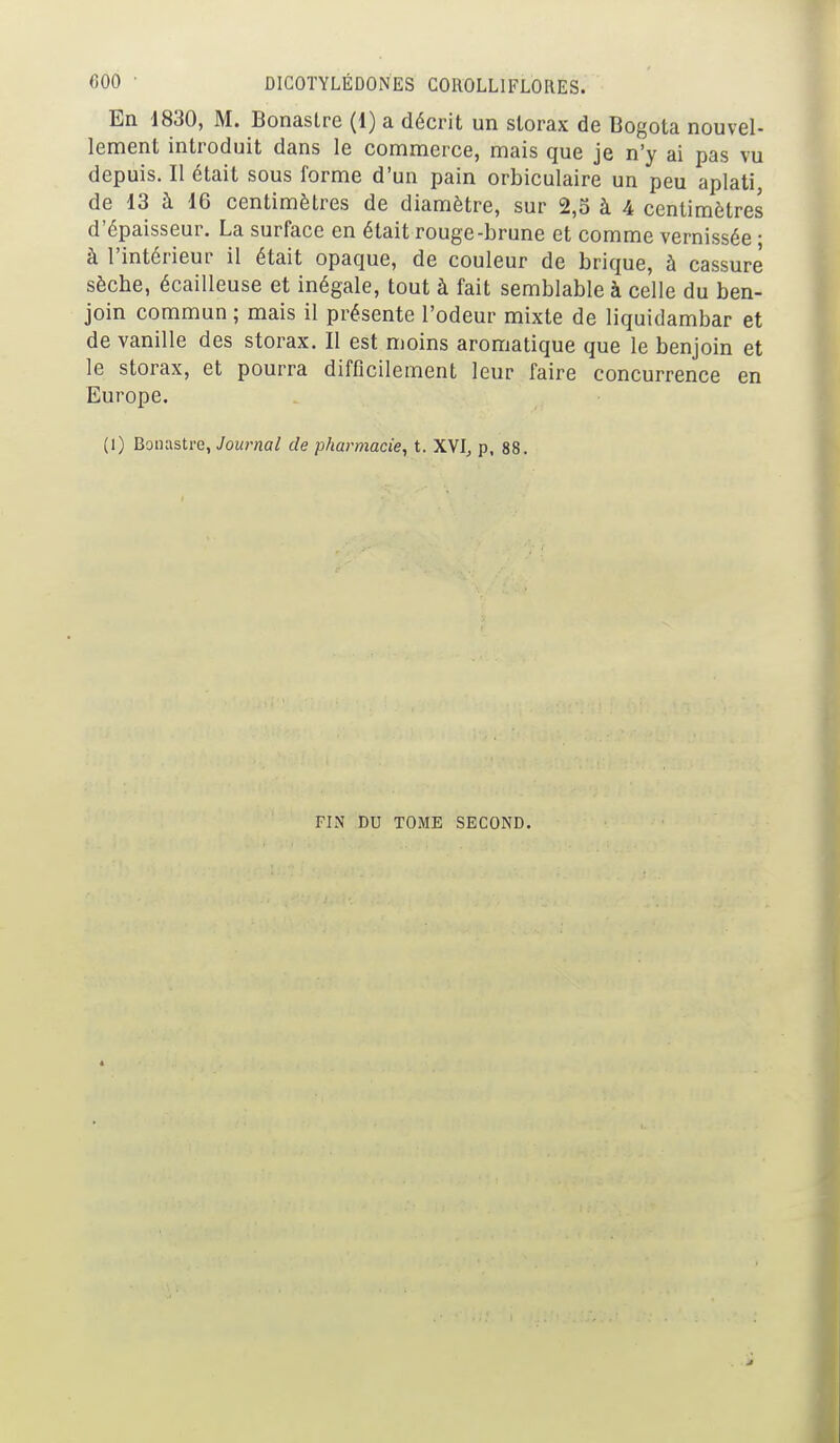 En 1830, M. Bonastre (1) a décrit un slorax de Bogota nouvel- lement introduit dans le commerce, mais que je n'y ai pas vu depuis. Il était sous forme d'un pain orbiculaire un peu aplati, de 13 à 16 centimètres de diamètre, sur 2,5 à 4 centimètres d'épaisseur. La surface en était rouge-brune et comme vernissée • à l'intérieur il était opaque, de couleur de brique, à cassure sèche, écailleuse et inégale, tout à fait semblable à celle du ben- join commun ; mais il présente l'odeur mixte de liquidambar et de vanille des storax. Il est moins aromatique que le benjoin et le storax, et pourra difficilement leur faire concurrence en Europe. (1) Bonastre, Journal de pharmacie, t. XVI, p, 88. FIN DU TOME SECOND.