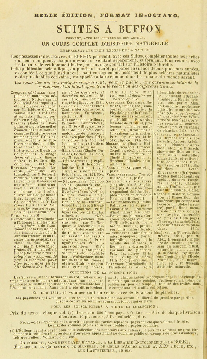 BELLE EDITION, FORMAT IN-OCTAVO SUITES A BUFFON FORMANT, AVEC LES OEUVRES DE CEt AUTEUR, UN COURS COMPLET D'HISTOIRE NATURELLE EMDKASSANT LES TROIS RÈGNES DE LA NATURE. Les possesseurs des OEuvres de lUlFFON pourront, avec ces Suites, compléter toutes les parties qui leur manquent, chaque ouvrage se vendant séparément, et rormant, tous réunis, avec les travaux de cet homme illustre, un ouvrage général sur l’Histoire Naturelle. Cette publication scientilique, du plus haut intérêt, préparée en silence depuis plusieurs années, et conliée ;\ ce que l’Institut et le haut enseignement possèdent de plus célébrés naturalistes et de plus habiles écrivains, est appelée à faire époque dans les annales du monde savant. Les noms des auteurs indiqués ci-après sont, pour le public , une garantie certaine de la conscience et du talent apportés à la rédaction des différents traités. Zoologie générale (sup- plément il BufToiO ou Mé- moires et Notices sur ia Zooiogie.l’Aiitliropologie et i’histoire de la science, par M. Isidore Geoffroy .Saint-Hilaire, 1 vol. avec allas. Prix: (Ig. noires, 8 fr. BO c. ; fig. col., 12 fr. Cétacés (Haleines, Dau- phins, etc.), ou Recueil et examen des faits dont se compose l’iiistoire de ces animaux, par M.F.Cuvier, membre de l’Institut, pro- fesseur au Muséum d'His- toirc naturelle, etc. ; t v. in-8 avec, deux livraisons do planches ( Ouvrage terminé). Prix : ligures noires, 12 fr. BO o. ; lig. coloriées , 18 fr. 50 c. Reptiles (Serpents, Lé- zards , Grenouilles, Tor- lues,otc.), par M.Duméfil, membre de l'Iiist., prof, à ta Faculté do Médecine et au Muséum d’Hisloiro na- turelle ; et M. Bibron, aide-naturaliste ; 9 vol. et 9 livraisons do planches. Prix , flg. noires : ST fr. ; lig. coloriées : TB fr. Les tomes 1 à S e( 8 sont en vente, les tomes 6 en pa- raîtront incessamment. Poissons, par M. Entomologie (Introduction à 1’), compreiiaut les prin- cipes généraux do l'Ana- tomie et do la Physiologie des Insectes, des détails sur leurs mœurs, et un ré- sumé des principaux sys- tèmes de ciassifleation, Ote., par M. Lacordaire , proies, d'hist. naturelle à Liège (Ouvrage terminé, adopté et recommandé par V Université pour être placé dans les bi- bliothèques des Facul- tés et des Collèges, et donné en prix aux élè- ves) ; 2 vol. iu-8. Fig. noi- res, 19 fr.; lig. color. 22 fr. Insectes coléoptères (Caiitliarldcs, Oliaraiiçoiis, Hannetons , Scarabées , etc.), par M. —Orthoptères ( Grillons , Criquets, Sauterelles ). par M. Serville, ex-prési- deiit do la Société ento- mologique de France ; 1 vol. avec planches. Prix: lig. noires, 9 fr. BO c., et flg. coloriées, 12 fr. BO c. ( Ouvrage terminé.) —Hémiptères (Cigales, Pu- naises, Cochpnilles. etc.), par M. Serville. — Lépidoptères ( Papil- lons), par M. le docteur Boisduval; tome 1 avec 2 livraisons de planclies. Prix : flg. noires, 12 f. BOc. lig. coloriées, 18 fr. BO c. — Névroptères ( Demoi- selles, Ephémères, etc.), par M. le doct. Rambur. —Hyménoptères (Abeilles, Guêpes, Fourmis, etc.) , par M. le comte Lepcllc- tier de Saint - Fargeaii ; tomes 1 et 2 avec 2 livrai- sons do planches. Prix : ligures noires, 19 fr. ; fig. coloriées. 2B fr. —Diptères (Mouches, Cou- sins , etc.), par M. Mac- quart , directeur du Mu- séum d’Histoire naturelle de Lille ; 2 vol. in-8 et 2 cahiers de planclies (Ou- vrage terminé). Prix ■ figures noires, 19 fr. ; fi- gures coloriées, 25 fr. — Aptères ( Araignées , Scorpions, etc.), par M. le baron Walekenaer, mem- bre do l'Institut ; tomes 1 et 2 avec 3 cahiers de plan- ches. Prix : fig. noires , 22 fr. ; fig. color., 31 fr. Le tome 2 et dernier pa- raîtra en 1841. Crustacés (Écrevisses. Ho- mards, Crabes, etc.), com- prenant l’Anatomie , la Pliyslologie et la Classifi- cation de ces Animaux , par M. Milne - Edwards , membre de ITnstltuI, pro- fesseur d’histoire natu- relle , Ole. ; 3 volumes et 4 livraisons de planclies. Prix : fig. noires , 31 fr. BO c. ; fig. col., 43 fr. 50 c. Mollusques (Moules. Huî- tres, Escargots, Limaces, Coquilles, etc.), par M. de Blalnville, membre de l’Iiislitiit. professeur au Muséum (l'Histoire natu- relle , etc. Annélides (Sangsues, etc.), par M. Vers intestinaux (Ver So- litaire , etc.), par M. Zoophytes acaléphes (Physale, Béroé, Angèle, etc.), par M. Lesson , cor- respondant de l’Iiistilut, pharmacien en chef de la Marine, à Rochefort. — Echinodermes (Oursins. Palnietles , etc.). par M. ''Lacordaire , professeur d’hist. nalnrcllo a Liège. —Polypiers (Coraux, Gor- gones, Éponges, etc.), par M. Milue-Edwards . mem- bre de l'Institut, profes- seurd'hist. naturelle, etc. — Infusoires (Animalctilos microscopiques), par M. Dujardin , doyen do la faculté des sciences, à Honnes ; 1 vol. avec 2 li- vraisons do planches. Prix : fig. noires. 12 fr. 50 c. ; et fig. coloriées , 18 fr. BO c. (Terminé.) Botanique (Introduction a l’Etude do la), ou Traité élémentaire de celle scien- ce . coiileiiant l'Organo- graphie, la Physiologie, elc., Ole., par M. Alph. deCaiidolle. professeur d'Iiisloire naturelle a Gc- nèie (Ouvrage terminé et autorisé par TUni- versilé pour tes Collè- ges royaux et commu- naux) ; 2 V. et un cahier de planches. Prix : 16 fr. VÉGÉTAUX PUANÉROCAMES ( à Organes sexuels ap- parents . Arbres, Arbris- seaux , Plantes d'agré- ment. etc.), par M. Spach. aide-naliiralistc an Mu- séum d'Hisl. naturelle ; tomes 1 à 10, et 14 livrai- sons de planches. Prix ; figures noires, lOT fr. ;fig. coloriées. 149 fr. — CRYPTOGAMEs(à Orgaiips sexuels peu apparents ou cachés, Mousses. Fougè- res , Lichens, Champi- gnons, Truffes, elc.), par M.de Brebisson de Falaise. Géologie (Histoire. Forma- tion et Disposition des matériaux qui composent l'écorce du Globe terres- tre) . par M. Huot. mem- bre de plusieurs Sociétés savantes ; 2 vol. ensemble de plus de l.BOO pages (Ouvrage terminé).Pris, avec un Atlas de 24 plan- ches, 19 fr. Minéralogie (Pierres. Sels, Métaux, etc.), par M. Alex. Brongniarl, mem- bre de rinstilut, profes- seur au Muséum d'Hisl. iialiireile , .etc., elc. ; et M. Dclhfoss'e . i^allre do c'onfércijteji h l'Ecole N'drinàlc , aille'- natura- liste . etc. , au Muséum d'Iiisloire naturelle. CONDITIONS DF. LA SOUSCRIPTION : Les Suites a Buffon formeront GB vol. in-8 environ, | mont, chaqiio niiloiir s'occupant depuis longtemps de Imprimés avec le plus grand soin et sur beau papier ; ce | la partie qui lui est colillée. rédilciir sera a même do uonibroparaitsulllsaiit pour donner à cet onseiiible toute publier en peu do temps,la tolalllé des traités dont l’étendue convenable. Ainsi qu’il a été dit précédem- | se composera cotte ulilo cplipciloii. En mai i84i,36 volumes sont en vente, avec 42 livraisons lic plaiithcs. - ' Los personnes tiui voudront souscrire pour toute la Collection auront la liberté do prendre par portion jusqu'à ce qu’elles soient au courant de tout ce qui est paru. POUR LES SOUSCRIPTEURS A TOUTE LA COLLECTION ; l’rix du texte , chaque vol. (i) (l’environ 500 à toü pas., 5 fr. 50 c. — Prix de cliaque livraison d’environ lo pi. noires, 3 fr. ; coloriées, 6 fr. Nota.—Los Pcrsoimes qui souscriront pour des parties séparées. payeront chaque volumo 6 fr. BO c. Le prix des volumes papier vélin sera double du papier ordinaire. (1) L'Éditeur ayant ii payer pour colle collection dos lionoraires aux auteurs . lo prix dos voliimos no peut être comparé a celui dos rélmpressloiis d'ouvrages upparteiiaiil nu domaine public et c.\ciiipts do droits d'auteurs , tels que Biill'un , Voltaire, etc., etc. On souscrit, sans rien payer d'avance, a la Lirrairie Encyclopédioi'e de ROUET, FIdiieuiv de la Collection de Manuels, du Cours d’Acricultire au XIX' siècle, etc., RUE Hautefeuille, 10 bis. J f «