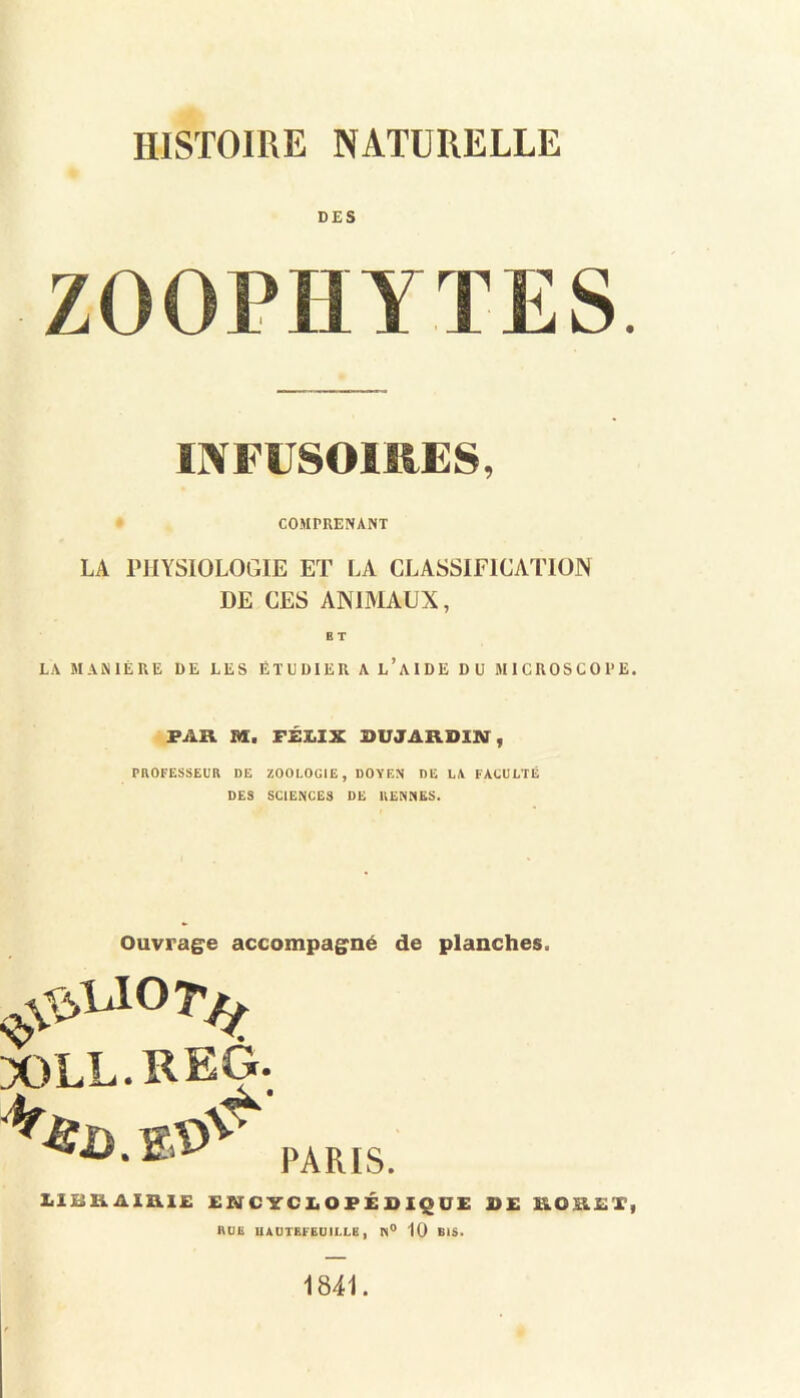 DES INFUSOIRES, COMPRENANT LA PHYSIOLOGIE ET LA CLASSIFICATION DE CES ANIMAUX, ET LA MANIÈRE DE LES ÉTUDIER A l’aIDE DU MICROSCOPE. PAR M. FÉLIX OUJARDm, PROFESSEUR DE ZOOLOGIE, DOYEN DE LA FACULTÉ DES SCIENCES DE RENNES. Ouvrage accompagné de planches. XILL.REG. PARIS. LIBRAIRIE ENCYCLOPÉDIQUE DE RORET, RUE UADTEFEUILLE, N° 10 BIS. 1841.