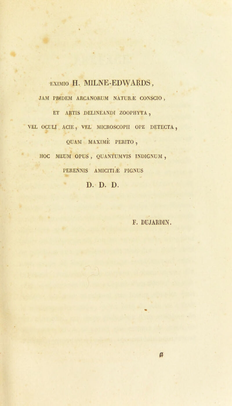 ExiMio H. MILNE-EDWARDS, JAM rWDEM ARCANORUM NATURÆ CONSCIO, ET ARTIS DELINEANDI ZOOPHYTA, VEL OCULI ACTE, VEL MICROSCOPII OPE DETECTA, QUAM MAXIME PERITO , HOC MEUM OrUS , QUANTÜMVIS INDIGNUM , / PERENNIS AMICITIÆ PIGNUS D. D. D. F. DUJARDIN.