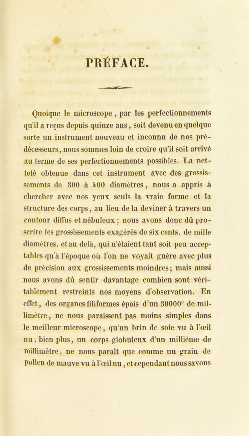 PRÉFACE Quoique le microscope , par les perfectionnements qu’il a reçus depuis quinze ans, soit devenu en quelque sorte un instrument nouveau et inconnu de nos pré- décesseurs , nous sommes loin de croire qu’il soit arrivé au terme de ses perfectionnements possibles. La net- teté obtenue dans cet instrument avec des grossis- sements de 300 à 400 diamètres, nous a appris à chercher avec nos yeux seuls la vraie forme et la structure des corps, au lieu de la deviner à travers un contour diffus et nébuleux ; nous avons donc dû pro- scrire les grossissements exagérés de six cents, de mille diamètres, etau delà, qui n’étaient tant soit peu accep- tables qu’à l’époque où l’on ne voyait guère avec plus de précision aux grossissements moindres; mais aussi nous avons dû sentir davantage combien sont véri- tablement restreints nos moyens d’observation. En effet, des organes filiformes épais d’un 30000® de mil- limètre , ne nous paraissent pas moins simples dans le meilleur microscope, qu’un brin de soie vu à l’œil nu; bien plus, un corps globuleux d’un millième de millimètre, ne nous paraît que comme un grain de pollen de mauve vu à l’œil nu, et cependant nous savons