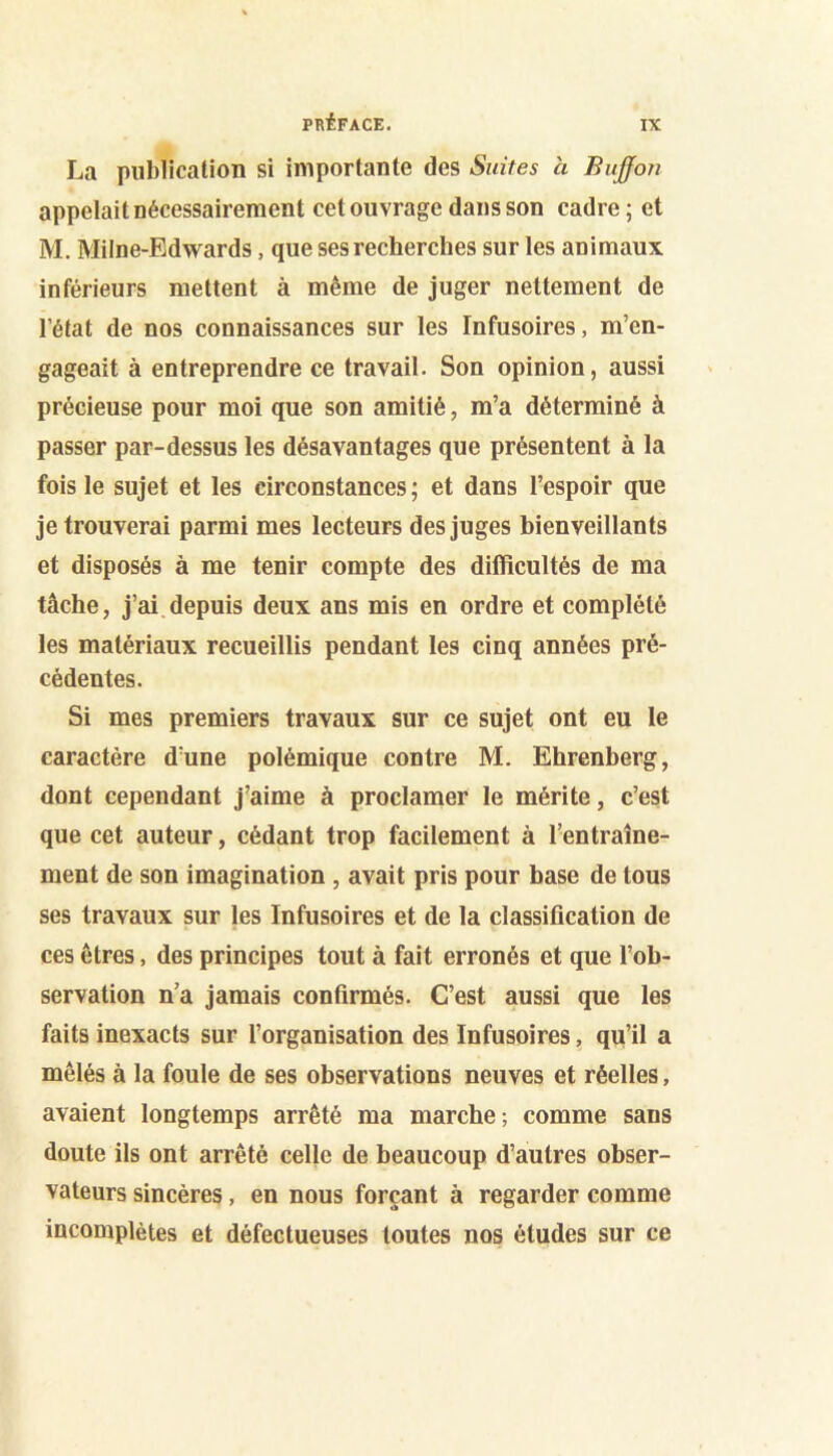 La publication si importante des Suites à Bujfon appelait nécessairement cet ouvrage dans son cadre ; et M. Milne-Edwards, que ses recherches sur les animaux inférieurs mettent à même de juger nettement de l’état de nos connaissances sur les Infusoires, m’en- gageait à entreprendre ce travail. Son opinion, aussi précieuse pour moi que son amitié, m’a déterminé à passer par-dessus les désavantages que présentent à la fois le sujet et les circonstances ; et dans l’espoir que je trouverai parmi mes lecteurs des juges hienveillants et disposés à me tenir compte des difficultés de ma tâche, j’ai depuis deux ans mis en ordre et complété les matériaux recueillis pendant les cinq années pré- cédentes. Si mes premiers travaux sur ce sujet ont eu le caractère d’une polémique contre M. Ehrenberg, dont cependant j’aime à proclamer le mérite, c’est que cet auteur, cédant trop facilement à l’entraîne- ment de son imagination , avait pris pour hase de tous ses travaux sur les Infusoires et de la classification de ces êtres, des principes tout à fait erronés et que l’ob- servation n’a jamais confirmés. C’est aussi que les faits inexacts sur l’organisation des Infusoires, qu’il a mêlés à la foule de ses observations neuves et réelles, avaient longtemps arrêté ma marche; comme sans doute ils ont arrêté celle de beaucoup d’autres obser- vateurs sincères, en nous forçant à regarder comme incomplètes et défectueuses toutes nos études sur ce