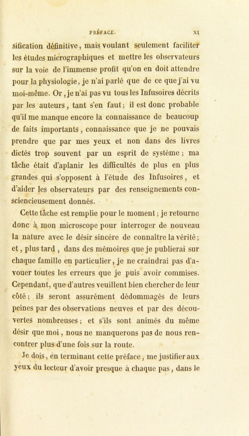 sification définitive, mais voulant seulement faciliter les études micrographiques et mettre les observateurs sur la voie de l’immense profit qu’on en doit attendre pour la physiologie, je n’ai parlé que de ce que j’ai vu moi-meme. Or, je n’ai pas vu tous les Infusoires décrits par les auteurs, tant s’en faut ; il est donc probable qu’il me manque encore la connaissance de beaucoup de faits importants, connaissance que je ne pouvais prendre que par mes yeux et non dans des livres dictés trop souvent par un esprit de système ; ma tâche était d’aplanir les difficultés de plus en plus grandes qui s’opposent à l’étude des Infusoires, et d’aider les observateurs par des renseignements con- sciencieusement donnés. Cette tâche est remplie pour le moment ; je retourne donc à mon microscope pour interroger de nouveau 1a nature avec le désir sincère de connaître la vérité ; et, plus tard , dans des mémoires que je publierai sur chaque famille en particulier, je ne craindrai pas d’a- vouer toutes les erreurs que je puis avoir commises. Cependant, que d’autres veuillent bien chercher de leur côté; ils seront assurément dédommagés de leurs peines par des observations neuves et par des décou- vertes nombreuses ; et s’ils sont animés du même désir que moi, nous ne manquerons pas de nous ren- contrer plus d’une fois sur la route. Je dois, en terminant cette préface, me justifier aux yeux du lecteur d’avoir presque à chaque pas, dans le