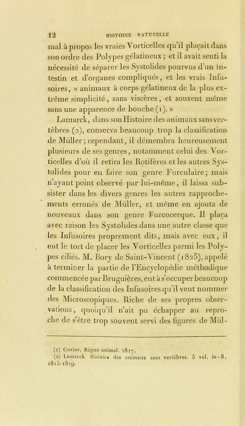 mal à propos les vraies Vorticeües qu’il plaçait dans son ordre des Polypes gélatineux ; et il avait senti la nécessité de séparer les Systolides pourvus d’un in- testin et d’organes compliqués, et les vrais Infu- soires, « animaux à corps gélatineux de la plus ex- trême simplicité , sans viscères, et souvent même sans une apparence de bouche (i). » Lamarck, dans son Histoire des animaux sansver- tèbres (2), conserva beaucoup trop la classification de Müller; cependant, il démembra heureusement plusieurs de ses genres, notamment celui des Vor- ticelles d’où il retira les Rotifères et les autres Sys- tolides pour en faire son genre Furculaire; mais n’ayant point observé par lui-même, il laissa sub- sister dans les divers genres les autres rapproche- ments erronés de Müller, et même en ajouta de nouveaux dans son genre Purcocerque. Il plaça avec raison les Systolides dans une autre classe que les Infusoires proprement dits, mais avec eux, il eut le tort de placer les Vorticelles parmi les Poly- pes ciliés. M. Bory de Saint-Vincent (i825), appelé à terminer la partie de l’Encyclopédie méthodique commencée parBruguières, eut à s’occuper beaucoup de la classification des Infusoires qu’il veut nommer des Microscopiques. Riche de ses propres obser- vations, quoiqu’il n’ait pu échapper au repro- che de s’être trop souvent servi des figures de Mül- (l) Cuvier. Règne animal. 1817, (a) Larnarck. llisloire tles animaux satis vertèbres. 5 vol. in-8, i8i5-i8ig.