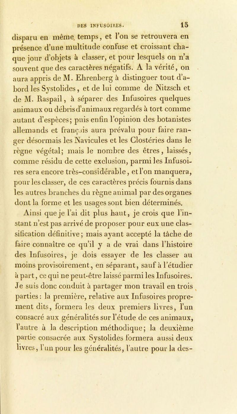 disparu en même, temps, et l’on se retrouvera en présence d’une multitude confuse et croissant cha- que jour d’objets à classer, et pour lesquels on n’a souvent que des caractères négatifs. A la vérité, on aura appris de M. Ehrenberg à distinguer tout d’a- bord les Systolides, et de lui comme de Nitzsch et de M. Raspail, à séparer des Infusoires quelques animaux ou débris d’animaux regardés à tort comme autant d’espèces; puis enfin l’opinion des botanistes allemands et françjis aura prévalu pour faire ran- ger désormais les Navicules et les Clostéries dans le règne végétal; mais le nombre des êtres, laissés, comme résidu de cette exclusion, parmi les Infusoi- res sera encore très-considérable, et l’on manquera, pour les classer, de ces caractères précis fournis dans les autres branches du règne animal par des organes dont la forme et les usages sont bien déterminés. Ainsi que je l’ai dit plus haut, je crois que l’in- stant n’est pas arrivé de proposer pour eux une clas- sification définitive; mais ayant accepté la tâche de faire connaître ce qu’il y a de vrai dans l’histoire des Infusoires, je dois essayer de les classer au moins provisoirement, en séparant, sauf à l’étudier à part, ce qui ne peut-être laissé parmi les Infusoires. Je suis donc conduit à partager mon travail en trois . parties: la première, relative aux Infusoires propre- ment dits, formera les deux premiers livres, l’un consacré aux généralités sur l’étude de ces animaux, l’autre à la description méthodique; la deuxième partie consacrée aux Systolides formera aussi deux livres, l’un pour les généralités, l’autre pour la des-