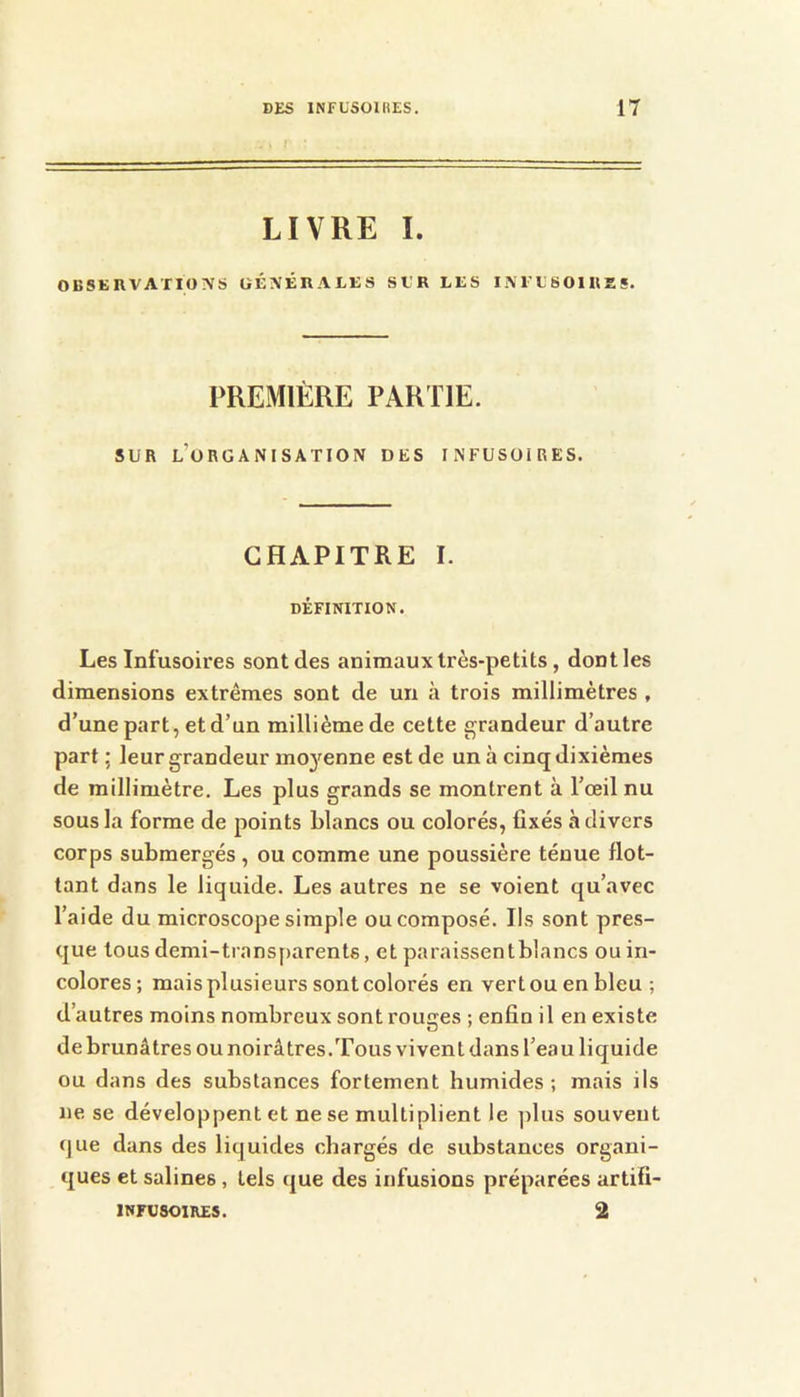 LIVRE I. OBSEIWATIONS ÜÉXÉRALES SUR LES I i\ l't 8 01 RS S. PREMIÈRE PARTIE. SUR l’organisation des infusoires. CHAPITRE I. DÉFINITION. Les Infusoires sont des animaux très-petits, dont les dimensions extrêmes sont de un à trois millimètres , d’une part, et d’un millième de cette grandeur d’autre part ; leur grandeur mo^'enne est de un à cinq dixièmes de millimètre. Les plus grands se montrent à l’œil nu sous la forme de points blancs ou colorés, fixés à divers corps submergés, ou comme une poussière ténue flot- tant dans le liquide. Les autres ne se voient qu’avec l’aide du microscope simple ou composé. Ils sont pres- que tous demi-transparents, et paraissentblancs ou in- colores; mais plusieurs sont colorés en vertouenbleu ; d’autres moins nombreux sont rouges ; enfin il en existe de brunâtres ou noirâtres.Tous vivent dans l’eau liquide ou dans des substances fortement humides ; mais ils ne se développent et ne se multiplient le ]dus souvent que dans des liquides chargés de substances organi- ques et salines, tels que des infusions préparées artifi- INFU801RE5. 2