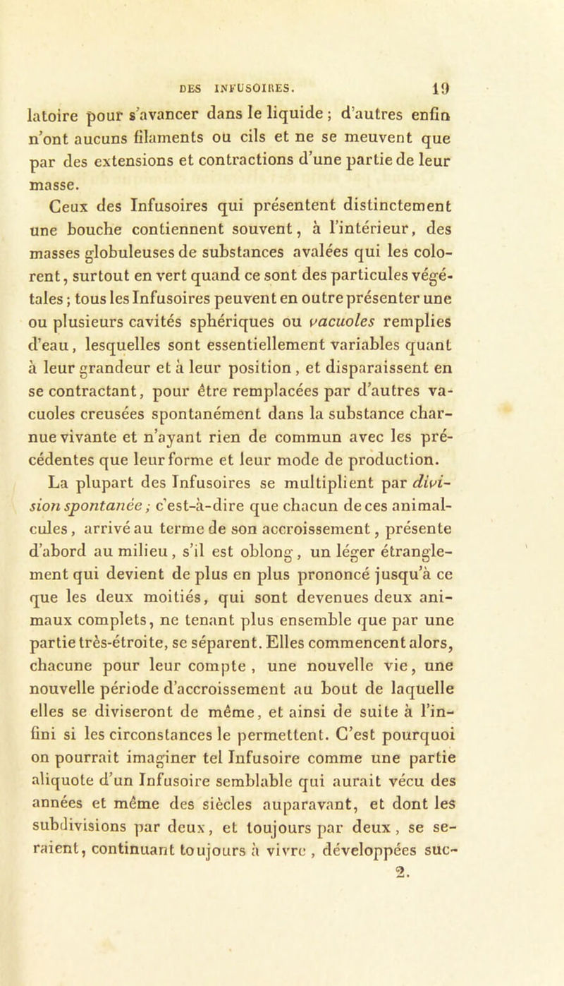 latoire pour s’avancer dans le liquide ; d’autres enfin n’ont aucuns filaments ou cils et ne se meuvent que par des extensions et contractions d’une partie de leur masse. Ceux des Infusoires qui présentent distinctement une bouche contiennent souvent, à l’intérieur, des masses globuleuses de substances avalées qui les colo- rent , surtout en vert quand ce sont des particules végé- tales ; tous les Infusoires peuvent en outre présenter une ou plusieurs cavités sphériques ou vacuoles remplies d’eau, lesquelles sont essentiellement variables quant à leur grandeur et à leur position , et disparaissent en se contractant, pour être remplacées par d’autres va- cuoles creusées spontanément dans la substance char- nue vivante et n’ayant rien de commun avec les pré- cédentes que leur forme et leur mode de production. La plupart des Infusoires se multiplient divi- sion spontanée ; c’est-à-dire que chacun de ces animal- cules , arrivé au terme de son accroissement, présente d’abord au milieu, s’il est oblong, un léger étrangle- ment qui devient de plus en plus prononcé jusqu’à ce que les deux moitiés, qui sont devenues deux ani- maux complets, ne tenant plus ensemble que par une partie très-étroite, se séparent. Elles commencent alors, chacune pour leur compte , une nouvelle vie, une nouvelle période d’accroissement au bout de laquelle elles se diviseront de même, et ainsi de suite à l’in- fini si les circonstances le permettent. C’est pourquoi on pourrait imaginer tel Infusoire comme une partie aliquote d’un Infusoire semblable qui aurait vécu des années et même des siècles auparavant, et dont les subdivisions par deux, et toujours par deux, se se- raient, continuant toujours à vivre , développées suc-