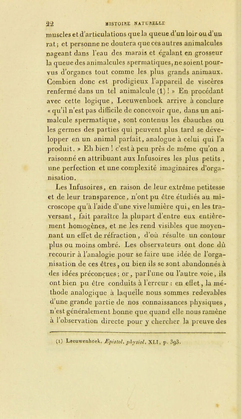 muscles et d’articulations que la queue d’un loir ou d’un rat; et personne ne doutera que ces autres animalcules nageant dans l’eau des marais et égalant en grosseur la queue des animalcules spermatiques, ne soient pour- vus d’organes tout comme les plus grands animaux. Combien donc est prodigieux l’appareil de viscères renfermé dans un tel animalcule (1) ! » En procédant avec cette logique, Leeuwenboek arrive à conclure « qu’il n’est pas difficile de concevoir que, dans un ani- malcule spermatique, sont contenus les ébauches ou les germes des parties qui peuvent plus tard se déve- lopper en un animal parlait, analogue à celui qui l’a produit. » Eh bien ! c’est à peu près de même qu’on a raisonné en attribuant aux Infusoires les plus petits , une perfection et une complexité imaginaires d’orga- nisation. Les Infusoires, en raison de leur extrême petitesse et de leur transparence , n’ont pu être étudiés au mi- croscope qu’à l’aide d’une vive lumière qui, en les tra- versant , fait paraître la plupart d’entre eux entière- ment homogènes, et ne les rend visibles que moyen- nant un effet de réfraction , d’où résulte un contour plus ou moins ombré. Les observateurs ont donc dû recourir à l’analogie pour se faire une idée de l’orga- nisation de ces êtres, ou bien ils se sont abandonnés à des idées préconçues; or, par l’une ou l’autre voie, ils ont bien pu être conduits à l’erreur : en effet, la mé- thode analogique à laquelle nous sommes redevables d’une grande partie de nos connaissances physiques, n’est généralement bonne que quand elle nous ramène à l’observation directe pour y chercher la preuve des (i) Leeuwenhoek, JSpistol. phjsiol. XLI, p. SgS.