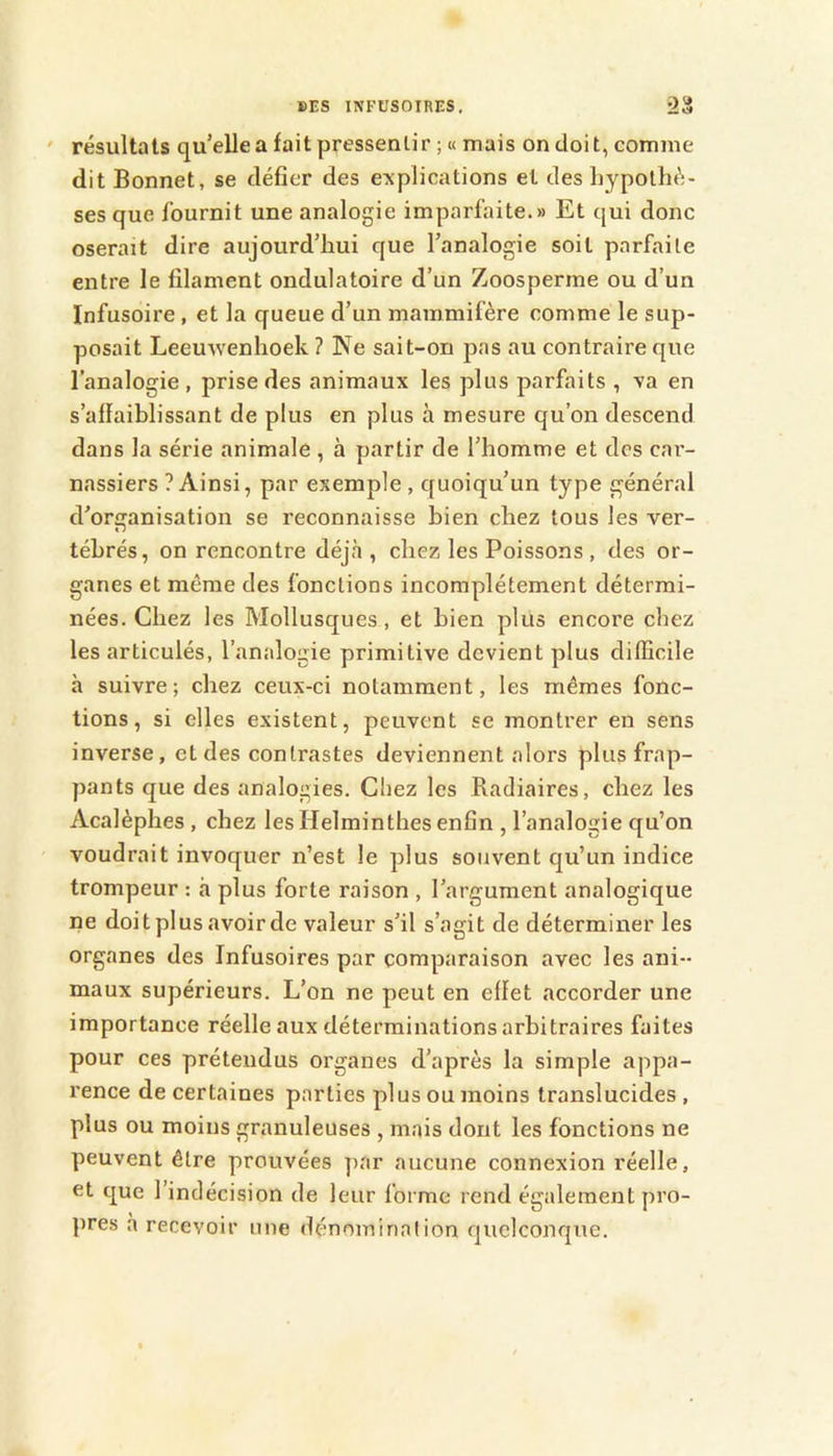 ' résultats qu’elle a fait pressenlir ;« mais on doit, comme dit Bonnet, se défier des explications el des hypothè- ses que fournit une analogie imparfaite.» Et qui donc oserait dire aujourd’hui que l’analogie soit parfaite entre le filament ondulatoire d’un Zoosperme ou d’un Infusoire , et la queue d’un mammifère comme le sup- posait Leeuwenhoek? Ne sait-on pas au contraire que l’analogie, prise des animaux les plus parfaits , va en s’affaiblissant de plus en plus à mesure qu’on descend dans la série animale , à partir de l’homme et dos car- nassiers ? Ainsi, par exemple , quoiqu’un type général d’organisation se reconnaisse bien chez tous les ver- tébrés, on rencontre déjà, chez les Poissons , des or- ganes et même des fonctions incomplètement détermi- nées. Chez les Mollusques, et bien plus encore chez les articulés, l’analogie primitive devient plus difficile h suivre; chez ceux-ci notamment, les mêmes fonc- tions, si elles existent, peuvent se montrer en sens inverse, et des contrastes deviennent alors plus frap- pants que des analogies. Chez les Radiaires, chez les Acalèphes , chez les Helminthes enfin , l’analogie qu’on voudrait invoquer n’est le plus souvent qu’un indice trompeur : à plus forte raison , l’argument analogique ne doit plus avoir de valeur s’il s’agit de déterminer les organes des Infusoires par comparaison avec les ani- maux supérieurs. L’on ne peut en effet accorder une importance réelle aux déterminations arbitraires faites pour ces prétendus organes d’après la simple appa- rence de certaines parties plus ou moins translucides , plus ou moins granuleuses , mais dont les fonctions ne peuvent être prouvées par aucune connexion réelle, et que l’indécision de leur forme rend également pro- pres à recevoir une dénomination quelconque.