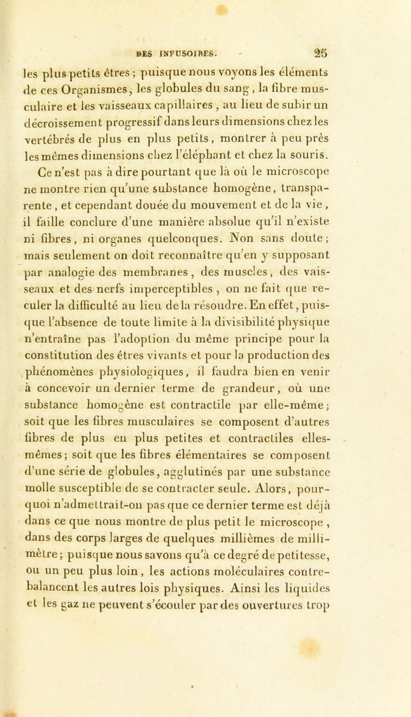 les plus petits êtres ; puisque nous voyons les éléments de ces Organismes, les globules du sang , la fibre mus- culaire et les vaisseaux capillaires , au lieu de subir un décroissement progressif dans leurs dimensions chez les vertébrés de plus en plus petits, montrer cà peu prés les mêmes dimensions chez l’élépbant et chez la souris. Ce n’est pas à dire pourtant que là où le microscope ne montre rien qu’une substance homogène, transpa- rente , et cependant douée du mouvement et de la vie , il faille conclure d’une manière absolue qu’il n’existe ni fibres, ni organes quelconques. Non sans doute; mais seulement on doit reconnaître qu’en y supposant par analogie des membranes, des muscles, des vais- seaux et des nerfs imperceptibles , on ne fait que re- culer la difficulté au lieu de la résoudre. En effet, puis- que l’absence de toute limite à la divisibilité physique n’entraîne pas l’adoption du même principe pour la constitution des êtres vivants et pour la production des .phénomènes physiologiques, il faudra bien en venir à concevoir un dernier terme de grandeur, où une substance homogène est contractile par elle-même; soit que les fibres musculaires se composent d’autres fibres de plus en plus petites et contractiles elles- mêmes; soit que les fibres élémentaires se composent d’une série de globules, agglutinés par une substance molle susceptible de se contracter seule. Alors, pour- quoi n’admettrai t-ou pas que ce dernier terme est déjà dans ce que nous montre de plus petit le microscope , dans des corps larges de quelques millièmes de milli- mètre ; puisque nous savons qu’à ce degré de petitesse, ou un peu plus loin, les actions moléculaires contre- balancent les autres lois physiques. Ainsi les liquides et les gaz ne peuvent s’écouler par des ouvertures trop